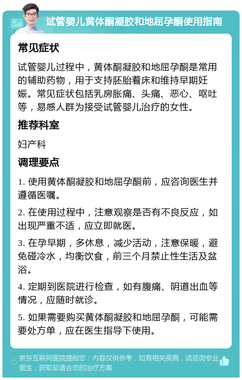 试管婴儿黄体酮凝胶和地屈孕酮使用指南 常见症状 试管婴儿过程中，黄体酮凝胶和地屈孕酮是常用的辅助药物，用于支持胚胎着床和维持早期妊娠。常见症状包括乳房胀痛、头痛、恶心、呕吐等，易感人群为接受试管婴儿治疗的女性。 推荐科室 妇产科 调理要点 1. 使用黄体酮凝胶和地屈孕酮前，应咨询医生并遵循医嘱。 2. 在使用过程中，注意观察是否有不良反应，如出现严重不适，应立即就医。 3. 在孕早期，多休息，减少活动，注意保暖，避免碰冷水，均衡饮食，前三个月禁止性生活及盆浴。 4. 定期到医院进行检查，如有腹痛、阴道出血等情况，应随时就诊。 5. 如果需要购买黄体酮凝胶和地屈孕酮，可能需要处方单，应在医生指导下使用。