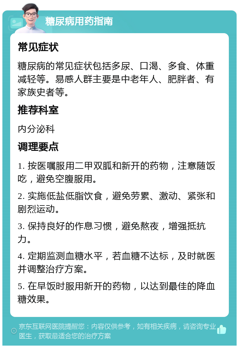 糖尿病用药指南 常见症状 糖尿病的常见症状包括多尿、口渴、多食、体重减轻等。易感人群主要是中老年人、肥胖者、有家族史者等。 推荐科室 内分泌科 调理要点 1. 按医嘱服用二甲双胍和新开的药物，注意随饭吃，避免空腹服用。 2. 实施低盐低脂饮食，避免劳累、激动、紧张和剧烈运动。 3. 保持良好的作息习惯，避免熬夜，增强抵抗力。 4. 定期监测血糖水平，若血糖不达标，及时就医并调整治疗方案。 5. 在早饭时服用新开的药物，以达到最佳的降血糖效果。