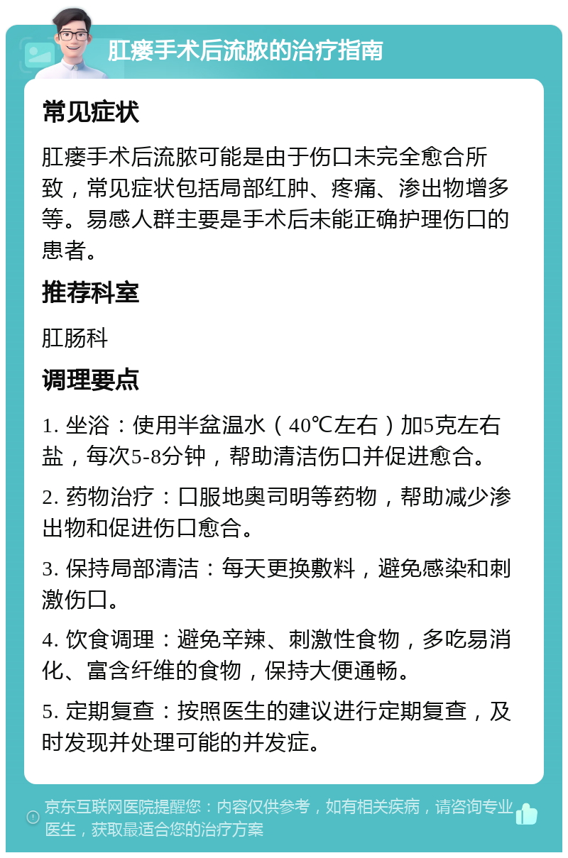 肛瘘手术后流脓的治疗指南 常见症状 肛瘘手术后流脓可能是由于伤口未完全愈合所致，常见症状包括局部红肿、疼痛、渗出物增多等。易感人群主要是手术后未能正确护理伤口的患者。 推荐科室 肛肠科 调理要点 1. 坐浴：使用半盆温水（40℃左右）加5克左右盐，每次5-8分钟，帮助清洁伤口并促进愈合。 2. 药物治疗：口服地奥司明等药物，帮助减少渗出物和促进伤口愈合。 3. 保持局部清洁：每天更换敷料，避免感染和刺激伤口。 4. 饮食调理：避免辛辣、刺激性食物，多吃易消化、富含纤维的食物，保持大便通畅。 5. 定期复查：按照医生的建议进行定期复查，及时发现并处理可能的并发症。