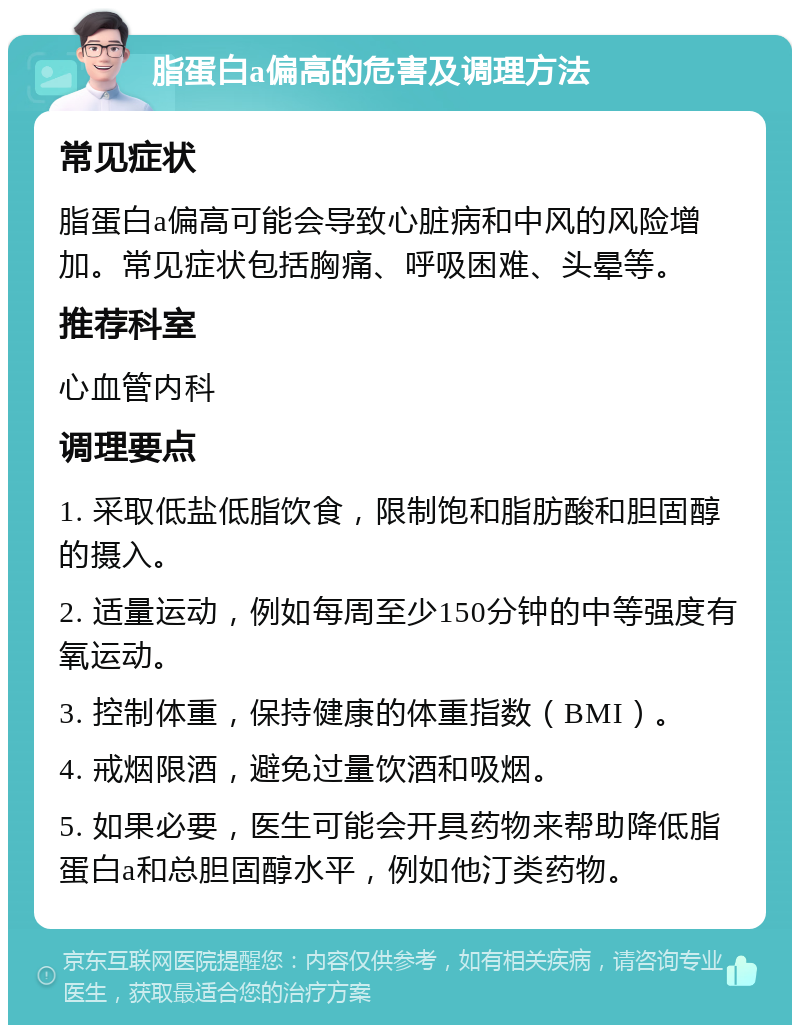 脂蛋白a偏高的危害及调理方法 常见症状 脂蛋白a偏高可能会导致心脏病和中风的风险增加。常见症状包括胸痛、呼吸困难、头晕等。 推荐科室 心血管内科 调理要点 1. 采取低盐低脂饮食，限制饱和脂肪酸和胆固醇的摄入。 2. 适量运动，例如每周至少150分钟的中等强度有氧运动。 3. 控制体重，保持健康的体重指数（BMI）。 4. 戒烟限酒，避免过量饮酒和吸烟。 5. 如果必要，医生可能会开具药物来帮助降低脂蛋白a和总胆固醇水平，例如他汀类药物。