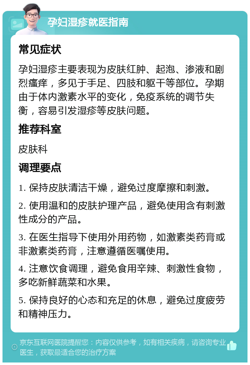 孕妇湿疹就医指南 常见症状 孕妇湿疹主要表现为皮肤红肿、起泡、渗液和剧烈瘙痒，多见于手足、四肢和躯干等部位。孕期由于体内激素水平的变化，免疫系统的调节失衡，容易引发湿疹等皮肤问题。 推荐科室 皮肤科 调理要点 1. 保持皮肤清洁干燥，避免过度摩擦和刺激。 2. 使用温和的皮肤护理产品，避免使用含有刺激性成分的产品。 3. 在医生指导下使用外用药物，如激素类药膏或非激素类药膏，注意遵循医嘱使用。 4. 注意饮食调理，避免食用辛辣、刺激性食物，多吃新鲜蔬菜和水果。 5. 保持良好的心态和充足的休息，避免过度疲劳和精神压力。