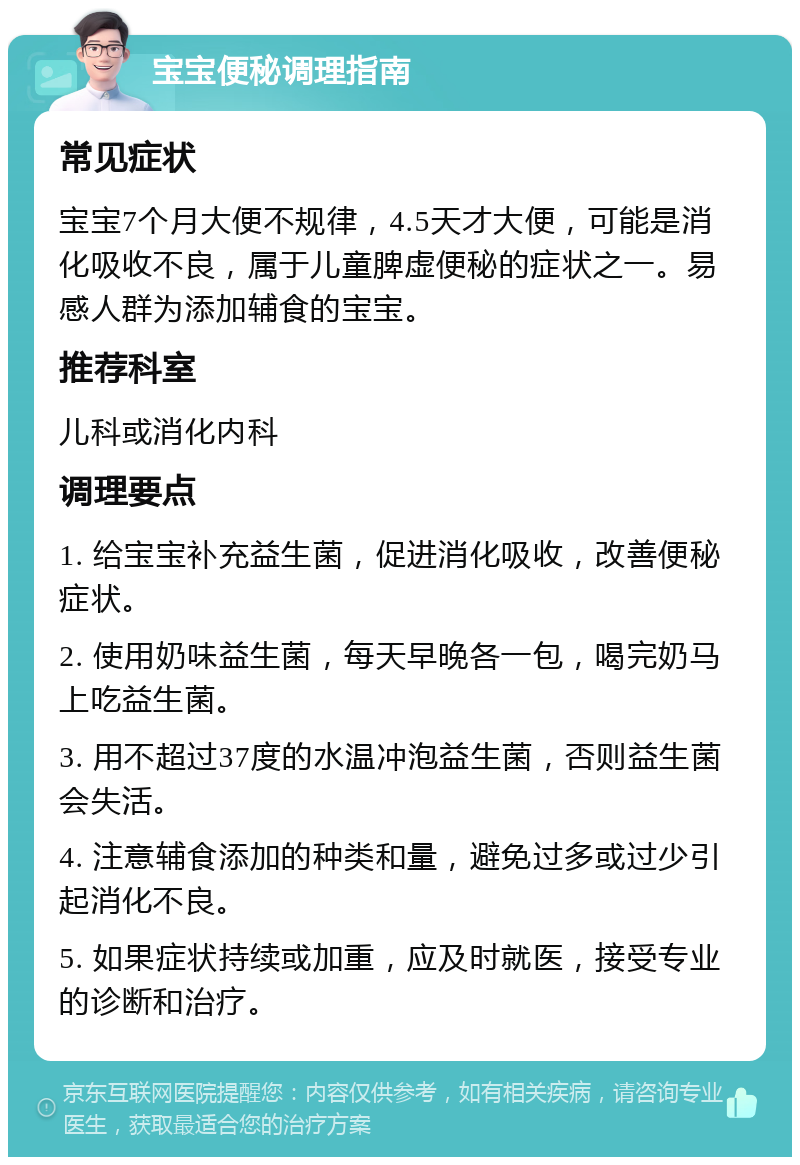 宝宝便秘调理指南 常见症状 宝宝7个月大便不规律，4.5天才大便，可能是消化吸收不良，属于儿童脾虚便秘的症状之一。易感人群为添加辅食的宝宝。 推荐科室 儿科或消化内科 调理要点 1. 给宝宝补充益生菌，促进消化吸收，改善便秘症状。 2. 使用奶味益生菌，每天早晚各一包，喝完奶马上吃益生菌。 3. 用不超过37度的水温冲泡益生菌，否则益生菌会失活。 4. 注意辅食添加的种类和量，避免过多或过少引起消化不良。 5. 如果症状持续或加重，应及时就医，接受专业的诊断和治疗。