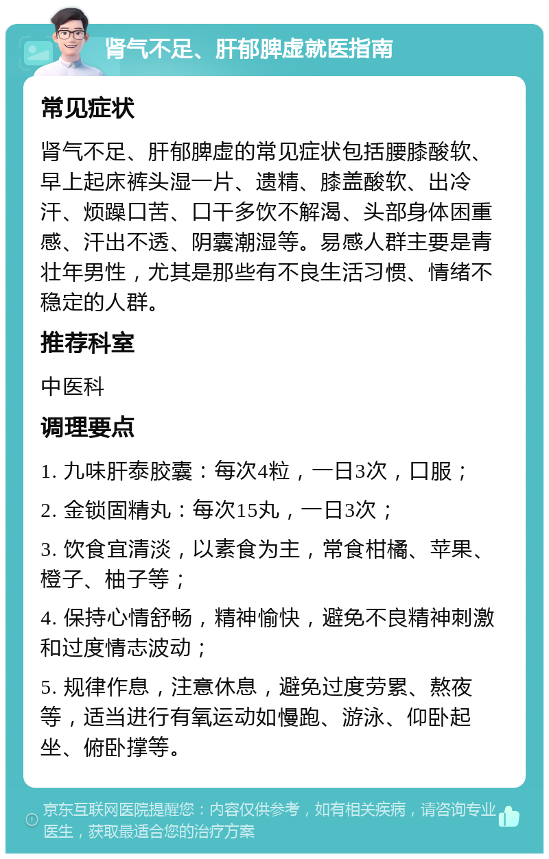 肾气不足、肝郁脾虚就医指南 常见症状 肾气不足、肝郁脾虚的常见症状包括腰膝酸软、早上起床裤头湿一片、遗精、膝盖酸软、出冷汗、烦躁口苦、口干多饮不解渴、头部身体困重感、汗出不透、阴囊潮湿等。易感人群主要是青壮年男性，尤其是那些有不良生活习惯、情绪不稳定的人群。 推荐科室 中医科 调理要点 1. 九味肝泰胶囊：每次4粒，一日3次，口服； 2. 金锁固精丸：每次15丸，一日3次； 3. 饮食宜清淡，以素食为主，常食柑橘、苹果、橙子、柚子等； 4. 保持心情舒畅，精神愉快，避免不良精神刺激和过度情志波动； 5. 规律作息，注意休息，避免过度劳累、熬夜等，适当进行有氧运动如慢跑、游泳、仰卧起坐、俯卧撑等。