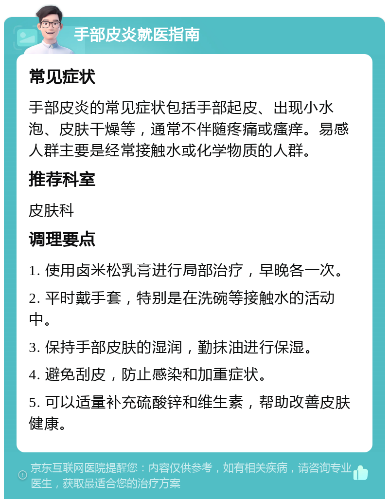 手部皮炎就医指南 常见症状 手部皮炎的常见症状包括手部起皮、出现小水泡、皮肤干燥等，通常不伴随疼痛或瘙痒。易感人群主要是经常接触水或化学物质的人群。 推荐科室 皮肤科 调理要点 1. 使用卤米松乳膏进行局部治疗，早晚各一次。 2. 平时戴手套，特别是在洗碗等接触水的活动中。 3. 保持手部皮肤的湿润，勤抹油进行保湿。 4. 避免刮皮，防止感染和加重症状。 5. 可以适量补充硫酸锌和维生素，帮助改善皮肤健康。