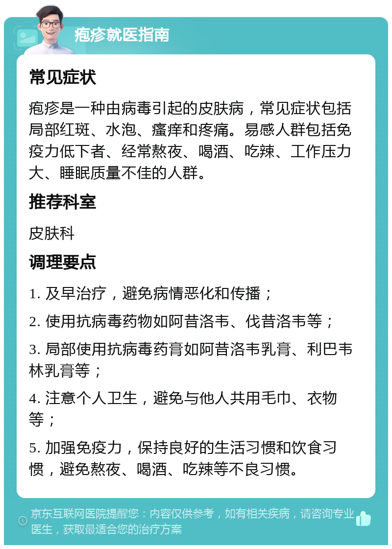 疱疹就医指南 常见症状 疱疹是一种由病毒引起的皮肤病，常见症状包括局部红斑、水泡、瘙痒和疼痛。易感人群包括免疫力低下者、经常熬夜、喝酒、吃辣、工作压力大、睡眠质量不佳的人群。 推荐科室 皮肤科 调理要点 1. 及早治疗，避免病情恶化和传播； 2. 使用抗病毒药物如阿昔洛韦、伐昔洛韦等； 3. 局部使用抗病毒药膏如阿昔洛韦乳膏、利巴韦林乳膏等； 4. 注意个人卫生，避免与他人共用毛巾、衣物等； 5. 加强免疫力，保持良好的生活习惯和饮食习惯，避免熬夜、喝酒、吃辣等不良习惯。