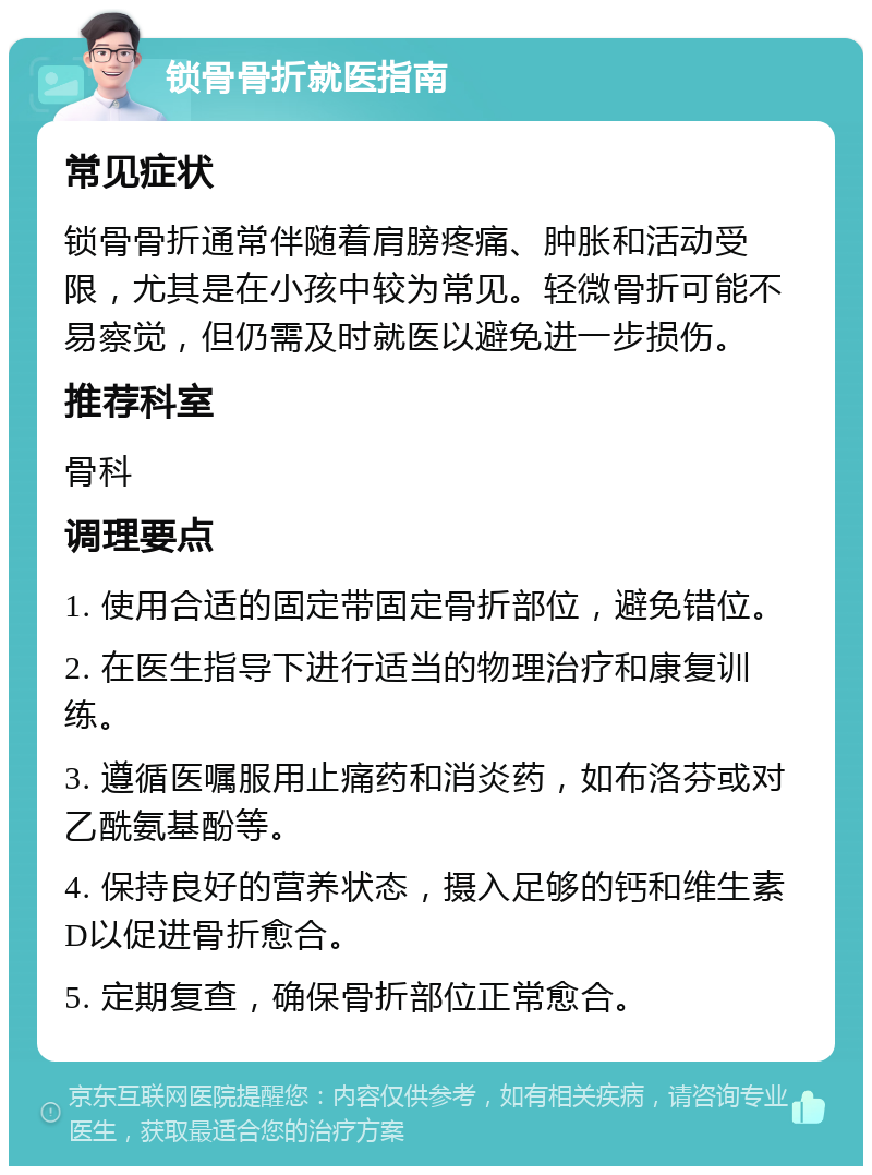 锁骨骨折就医指南 常见症状 锁骨骨折通常伴随着肩膀疼痛、肿胀和活动受限，尤其是在小孩中较为常见。轻微骨折可能不易察觉，但仍需及时就医以避免进一步损伤。 推荐科室 骨科 调理要点 1. 使用合适的固定带固定骨折部位，避免错位。 2. 在医生指导下进行适当的物理治疗和康复训练。 3. 遵循医嘱服用止痛药和消炎药，如布洛芬或对乙酰氨基酚等。 4. 保持良好的营养状态，摄入足够的钙和维生素D以促进骨折愈合。 5. 定期复查，确保骨折部位正常愈合。