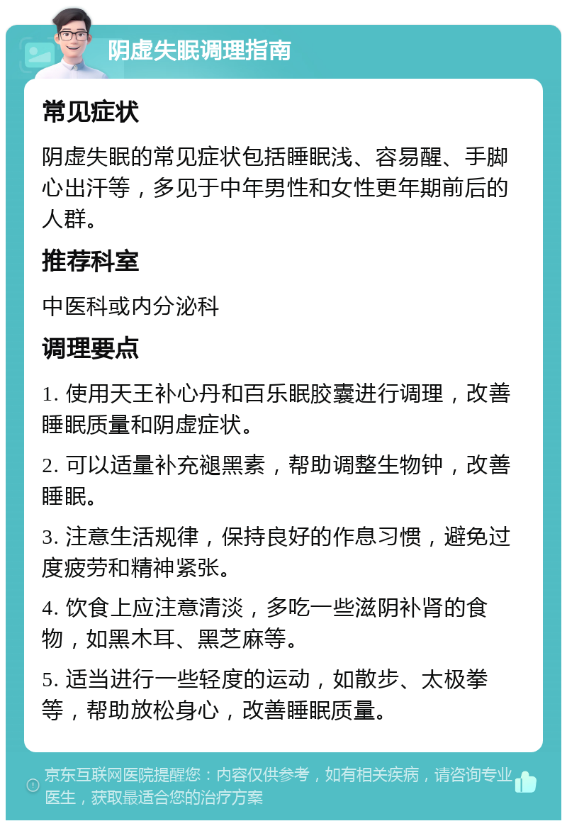 阴虚失眠调理指南 常见症状 阴虚失眠的常见症状包括睡眠浅、容易醒、手脚心出汗等，多见于中年男性和女性更年期前后的人群。 推荐科室 中医科或内分泌科 调理要点 1. 使用天王补心丹和百乐眠胶囊进行调理，改善睡眠质量和阴虚症状。 2. 可以适量补充褪黑素，帮助调整生物钟，改善睡眠。 3. 注意生活规律，保持良好的作息习惯，避免过度疲劳和精神紧张。 4. 饮食上应注意清淡，多吃一些滋阴补肾的食物，如黑木耳、黑芝麻等。 5. 适当进行一些轻度的运动，如散步、太极拳等，帮助放松身心，改善睡眠质量。