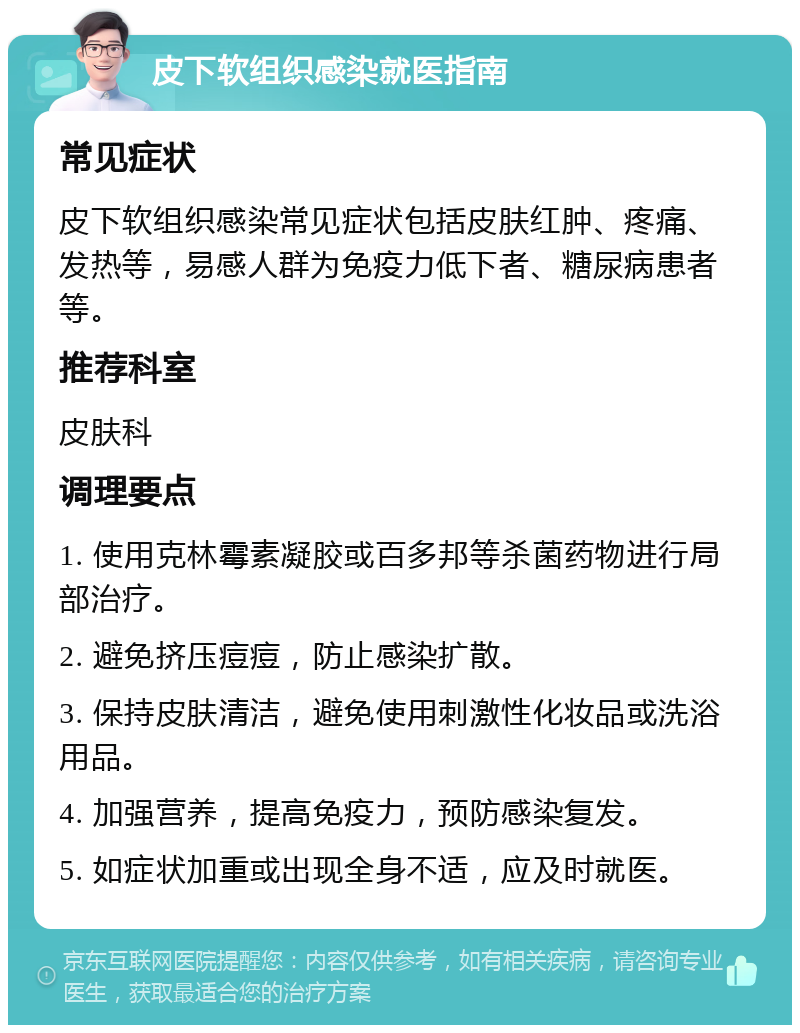 皮下软组织感染就医指南 常见症状 皮下软组织感染常见症状包括皮肤红肿、疼痛、发热等，易感人群为免疫力低下者、糖尿病患者等。 推荐科室 皮肤科 调理要点 1. 使用克林霉素凝胶或百多邦等杀菌药物进行局部治疗。 2. 避免挤压痘痘，防止感染扩散。 3. 保持皮肤清洁，避免使用刺激性化妆品或洗浴用品。 4. 加强营养，提高免疫力，预防感染复发。 5. 如症状加重或出现全身不适，应及时就医。