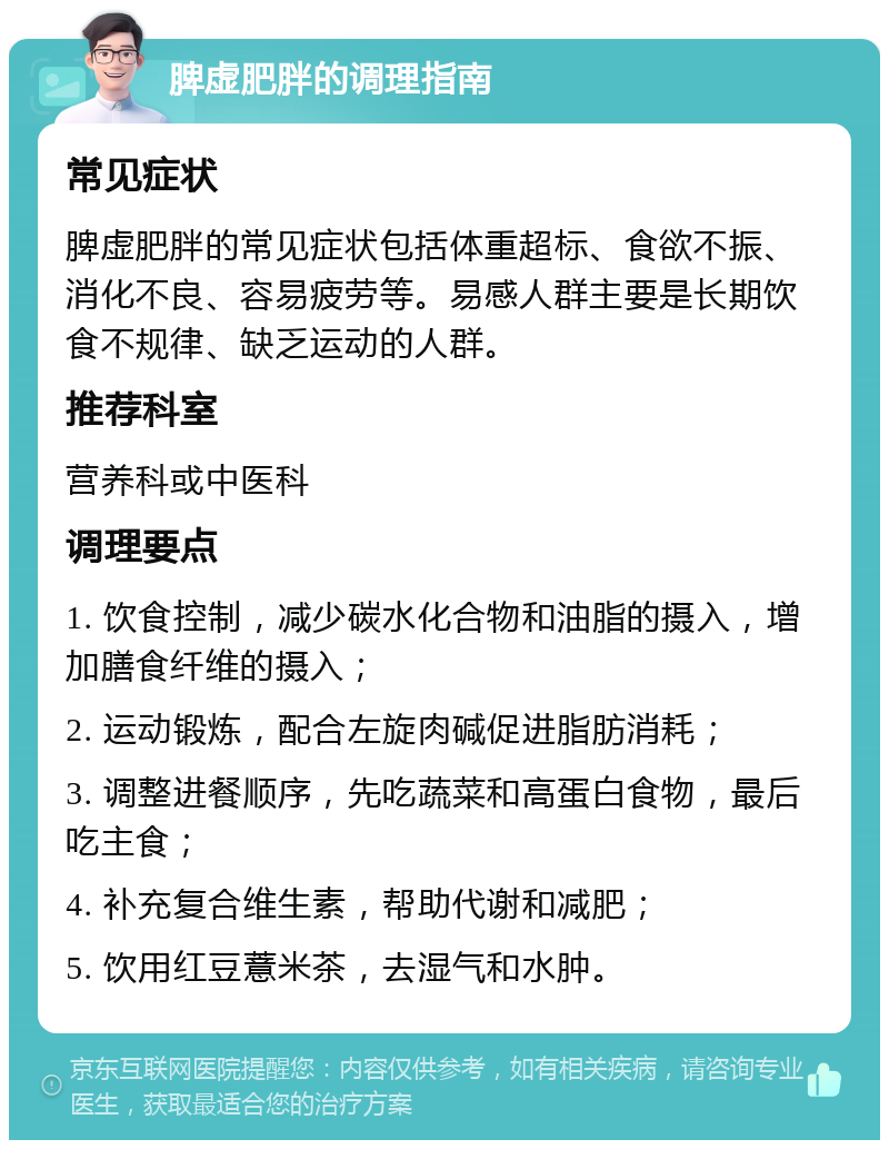 脾虚肥胖的调理指南 常见症状 脾虚肥胖的常见症状包括体重超标、食欲不振、消化不良、容易疲劳等。易感人群主要是长期饮食不规律、缺乏运动的人群。 推荐科室 营养科或中医科 调理要点 1. 饮食控制，减少碳水化合物和油脂的摄入，增加膳食纤维的摄入； 2. 运动锻炼，配合左旋肉碱促进脂肪消耗； 3. 调整进餐顺序，先吃蔬菜和高蛋白食物，最后吃主食； 4. 补充复合维生素，帮助代谢和减肥； 5. 饮用红豆薏米茶，去湿气和水肿。