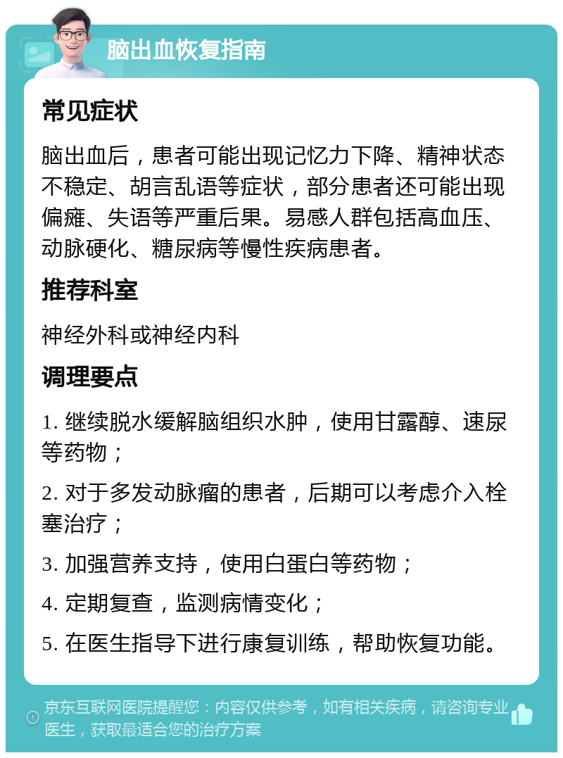 脑出血恢复指南 常见症状 脑出血后，患者可能出现记忆力下降、精神状态不稳定、胡言乱语等症状，部分患者还可能出现偏瘫、失语等严重后果。易感人群包括高血压、动脉硬化、糖尿病等慢性疾病患者。 推荐科室 神经外科或神经内科 调理要点 1. 继续脱水缓解脑组织水肿，使用甘露醇、速尿等药物； 2. 对于多发动脉瘤的患者，后期可以考虑介入栓塞治疗； 3. 加强营养支持，使用白蛋白等药物； 4. 定期复查，监测病情变化； 5. 在医生指导下进行康复训练，帮助恢复功能。