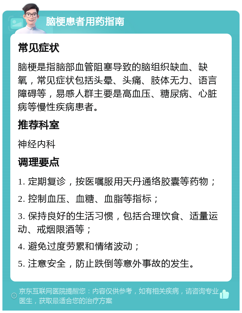 脑梗患者用药指南 常见症状 脑梗是指脑部血管阻塞导致的脑组织缺血、缺氧，常见症状包括头晕、头痛、肢体无力、语言障碍等，易感人群主要是高血压、糖尿病、心脏病等慢性疾病患者。 推荐科室 神经内科 调理要点 1. 定期复诊，按医嘱服用天丹通络胶囊等药物； 2. 控制血压、血糖、血脂等指标； 3. 保持良好的生活习惯，包括合理饮食、适量运动、戒烟限酒等； 4. 避免过度劳累和情绪波动； 5. 注意安全，防止跌倒等意外事故的发生。