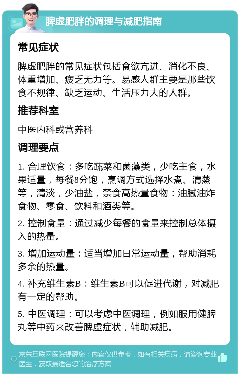 脾虚肥胖的调理与减肥指南 常见症状 脾虚肥胖的常见症状包括食欲亢进、消化不良、体重增加、疲乏无力等。易感人群主要是那些饮食不规律、缺乏运动、生活压力大的人群。 推荐科室 中医内科或营养科 调理要点 1. 合理饮食：多吃蔬菜和菌藻类，少吃主食，水果适量，每餐8分饱，烹调方式选择水煮、清蒸等，清淡，少油盐，禁食高热量食物：油腻油炸食物、零食、饮料和酒类等。 2. 控制食量：通过减少每餐的食量来控制总体摄入的热量。 3. 增加运动量：适当增加日常运动量，帮助消耗多余的热量。 4. 补充维生素B：维生素B可以促进代谢，对减肥有一定的帮助。 5. 中医调理：可以考虑中医调理，例如服用健脾丸等中药来改善脾虚症状，辅助减肥。