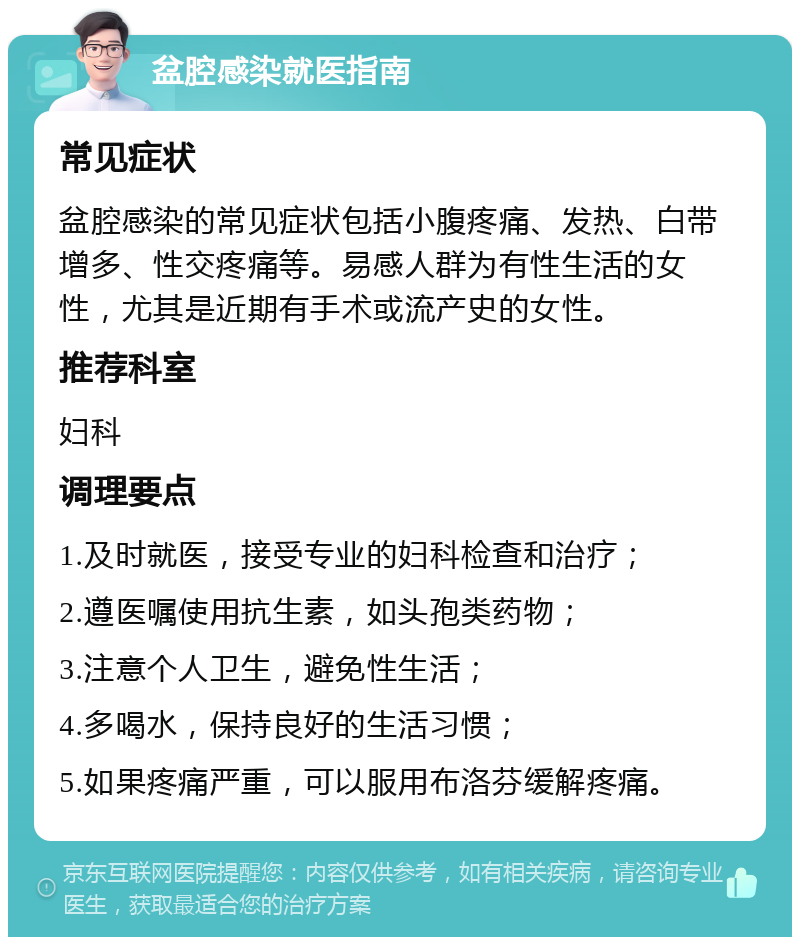 盆腔感染就医指南 常见症状 盆腔感染的常见症状包括小腹疼痛、发热、白带增多、性交疼痛等。易感人群为有性生活的女性，尤其是近期有手术或流产史的女性。 推荐科室 妇科 调理要点 1.及时就医，接受专业的妇科检查和治疗； 2.遵医嘱使用抗生素，如头孢类药物； 3.注意个人卫生，避免性生活； 4.多喝水，保持良好的生活习惯； 5.如果疼痛严重，可以服用布洛芬缓解疼痛。