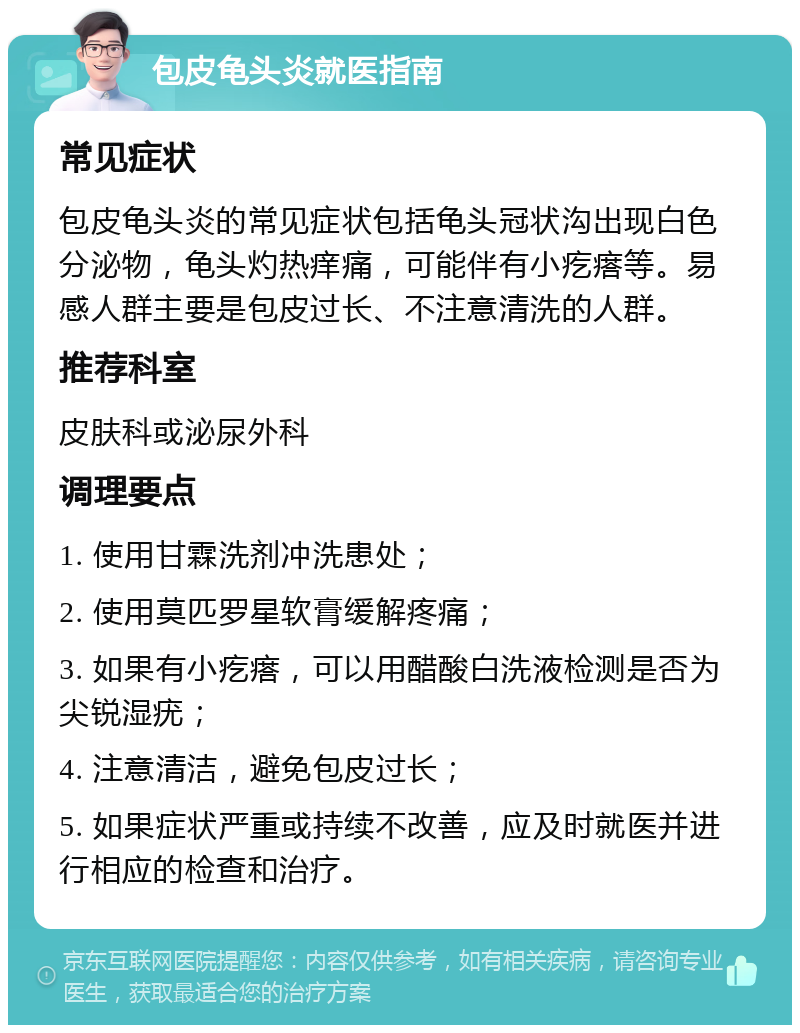 包皮龟头炎就医指南 常见症状 包皮龟头炎的常见症状包括龟头冠状沟出现白色分泌物，龟头灼热痒痛，可能伴有小疙瘩等。易感人群主要是包皮过长、不注意清洗的人群。 推荐科室 皮肤科或泌尿外科 调理要点 1. 使用甘霖洗剂冲洗患处； 2. 使用莫匹罗星软膏缓解疼痛； 3. 如果有小疙瘩，可以用醋酸白洗液检测是否为尖锐湿疣； 4. 注意清洁，避免包皮过长； 5. 如果症状严重或持续不改善，应及时就医并进行相应的检查和治疗。