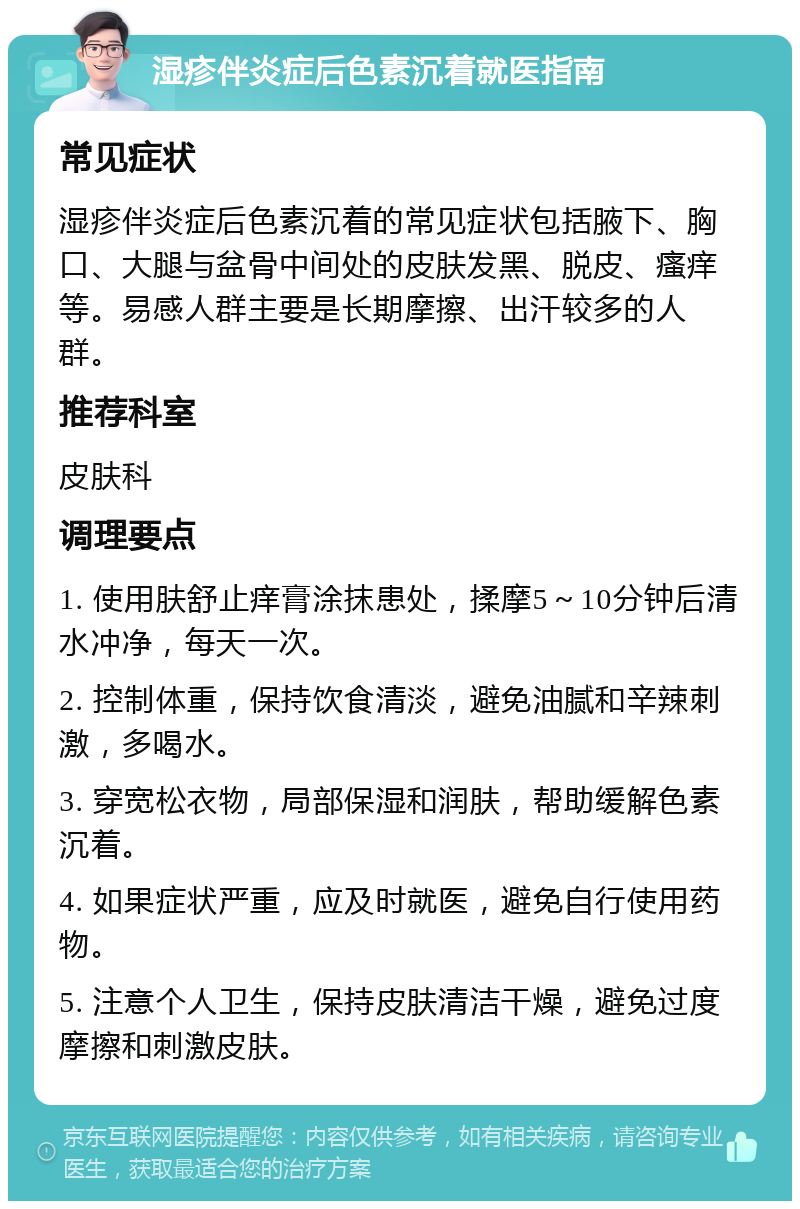 湿疹伴炎症后色素沉着就医指南 常见症状 湿疹伴炎症后色素沉着的常见症状包括腋下、胸口、大腿与盆骨中间处的皮肤发黑、脱皮、瘙痒等。易感人群主要是长期摩擦、出汗较多的人群。 推荐科室 皮肤科 调理要点 1. 使用肤舒止痒膏涂抹患处，揉摩5～10分钟后清水冲净，每天一次。 2. 控制体重，保持饮食清淡，避免油腻和辛辣刺激，多喝水。 3. 穿宽松衣物，局部保湿和润肤，帮助缓解色素沉着。 4. 如果症状严重，应及时就医，避免自行使用药物。 5. 注意个人卫生，保持皮肤清洁干燥，避免过度摩擦和刺激皮肤。