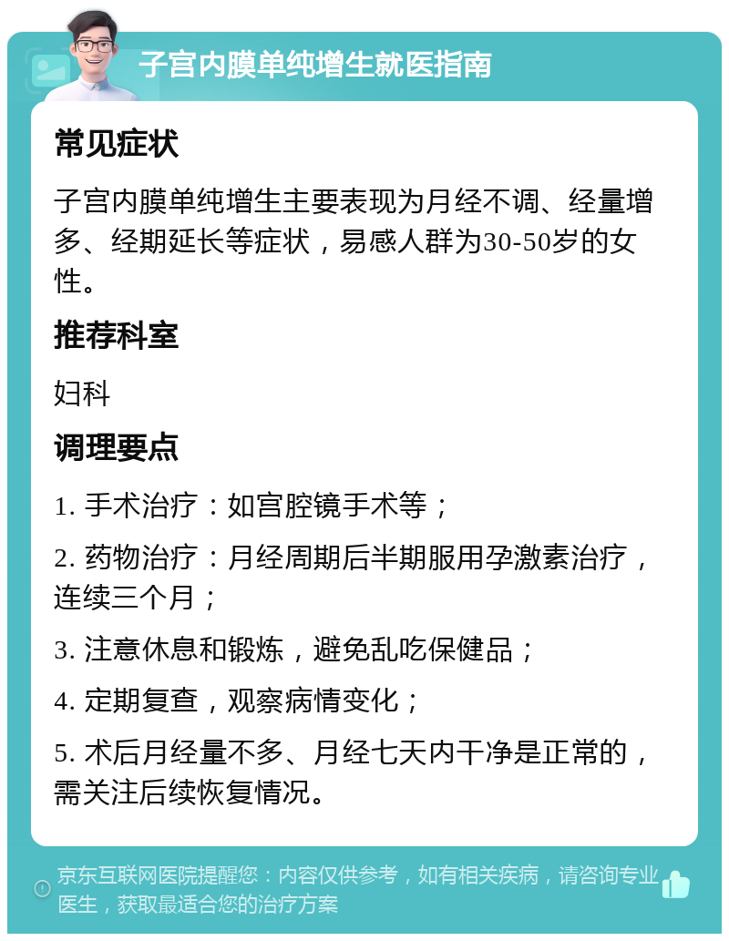 子宫内膜单纯增生就医指南 常见症状 子宫内膜单纯增生主要表现为月经不调、经量增多、经期延长等症状，易感人群为30-50岁的女性。 推荐科室 妇科 调理要点 1. 手术治疗：如宫腔镜手术等； 2. 药物治疗：月经周期后半期服用孕激素治疗，连续三个月； 3. 注意休息和锻炼，避免乱吃保健品； 4. 定期复查，观察病情变化； 5. 术后月经量不多、月经七天内干净是正常的，需关注后续恢复情况。