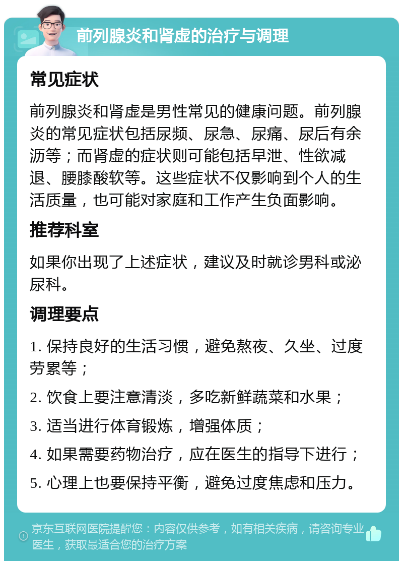 前列腺炎和肾虚的治疗与调理 常见症状 前列腺炎和肾虚是男性常见的健康问题。前列腺炎的常见症状包括尿频、尿急、尿痛、尿后有余沥等；而肾虚的症状则可能包括早泄、性欲减退、腰膝酸软等。这些症状不仅影响到个人的生活质量，也可能对家庭和工作产生负面影响。 推荐科室 如果你出现了上述症状，建议及时就诊男科或泌尿科。 调理要点 1. 保持良好的生活习惯，避免熬夜、久坐、过度劳累等； 2. 饮食上要注意清淡，多吃新鲜蔬菜和水果； 3. 适当进行体育锻炼，增强体质； 4. 如果需要药物治疗，应在医生的指导下进行； 5. 心理上也要保持平衡，避免过度焦虑和压力。