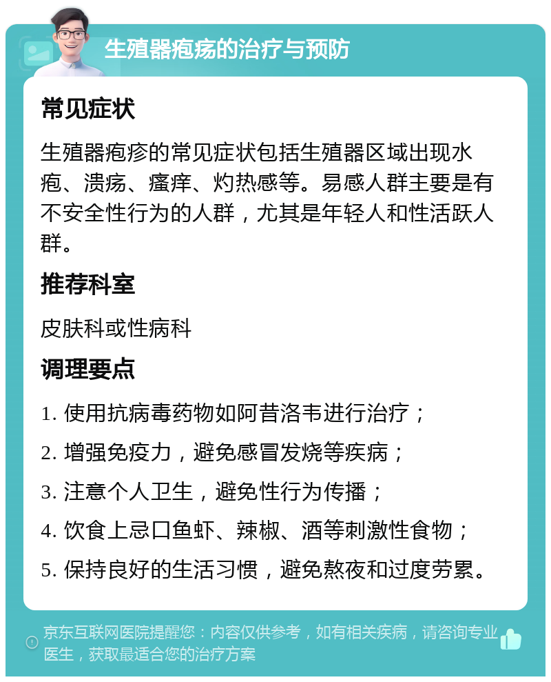 生殖器疱疡的治疗与预防 常见症状 生殖器疱疹的常见症状包括生殖器区域出现水疱、溃疡、瘙痒、灼热感等。易感人群主要是有不安全性行为的人群，尤其是年轻人和性活跃人群。 推荐科室 皮肤科或性病科 调理要点 1. 使用抗病毒药物如阿昔洛韦进行治疗； 2. 增强免疫力，避免感冒发烧等疾病； 3. 注意个人卫生，避免性行为传播； 4. 饮食上忌口鱼虾、辣椒、酒等刺激性食物； 5. 保持良好的生活习惯，避免熬夜和过度劳累。