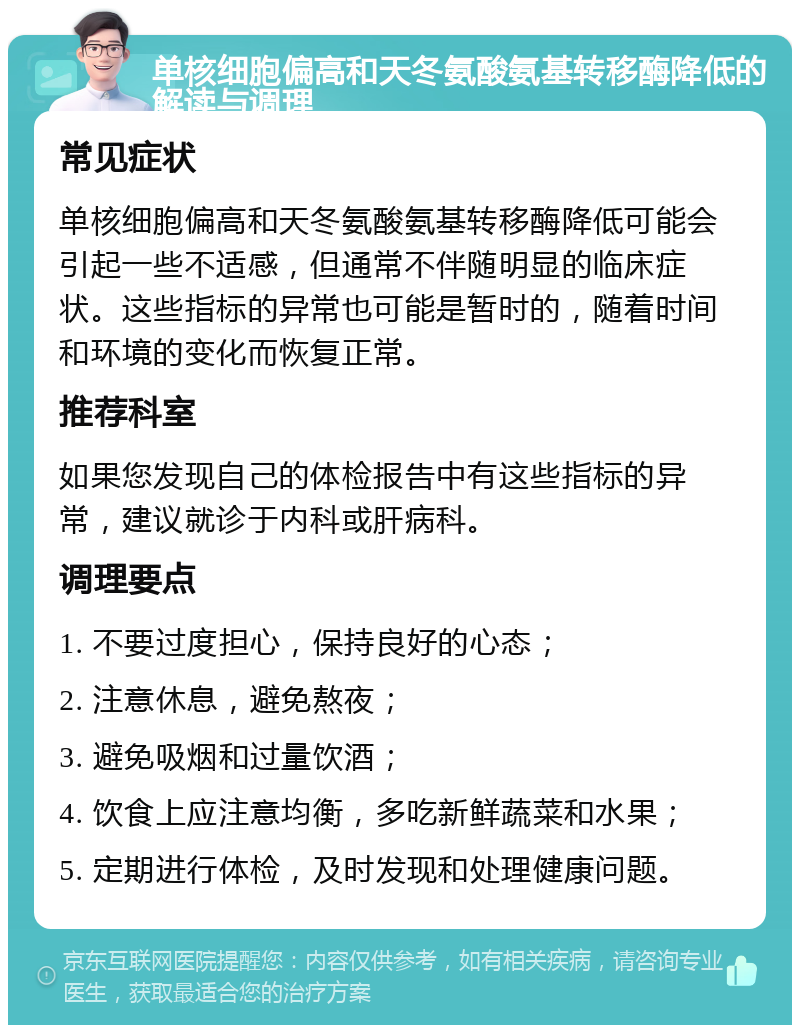 单核细胞偏高和天冬氨酸氨基转移酶降低的解读与调理 常见症状 单核细胞偏高和天冬氨酸氨基转移酶降低可能会引起一些不适感，但通常不伴随明显的临床症状。这些指标的异常也可能是暂时的，随着时间和环境的变化而恢复正常。 推荐科室 如果您发现自己的体检报告中有这些指标的异常，建议就诊于内科或肝病科。 调理要点 1. 不要过度担心，保持良好的心态； 2. 注意休息，避免熬夜； 3. 避免吸烟和过量饮酒； 4. 饮食上应注意均衡，多吃新鲜蔬菜和水果； 5. 定期进行体检，及时发现和处理健康问题。