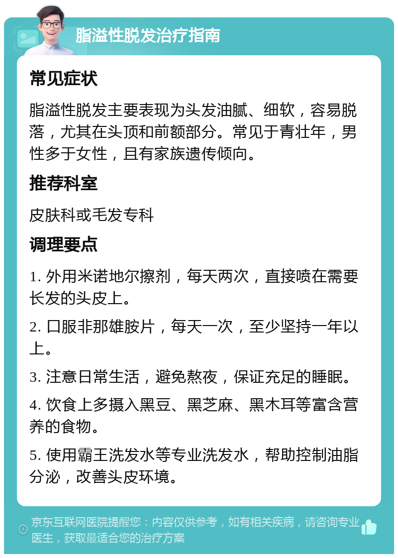 脂溢性脱发治疗指南 常见症状 脂溢性脱发主要表现为头发油腻、细软，容易脱落，尤其在头顶和前额部分。常见于青壮年，男性多于女性，且有家族遗传倾向。 推荐科室 皮肤科或毛发专科 调理要点 1. 外用米诺地尔擦剂，每天两次，直接喷在需要长发的头皮上。 2. 口服非那雄胺片，每天一次，至少坚持一年以上。 3. 注意日常生活，避免熬夜，保证充足的睡眠。 4. 饮食上多摄入黑豆、黑芝麻、黑木耳等富含营养的食物。 5. 使用霸王洗发水等专业洗发水，帮助控制油脂分泌，改善头皮环境。