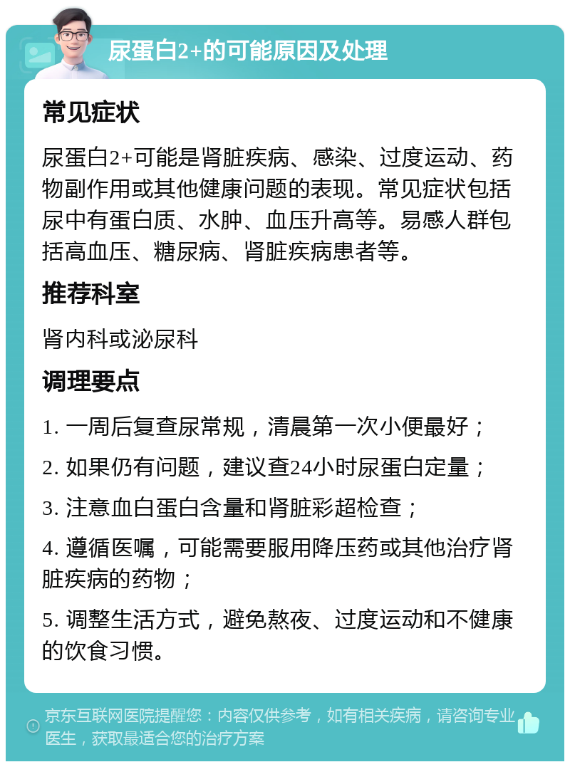 尿蛋白2+的可能原因及处理 常见症状 尿蛋白2+可能是肾脏疾病、感染、过度运动、药物副作用或其他健康问题的表现。常见症状包括尿中有蛋白质、水肿、血压升高等。易感人群包括高血压、糖尿病、肾脏疾病患者等。 推荐科室 肾内科或泌尿科 调理要点 1. 一周后复查尿常规，清晨第一次小便最好； 2. 如果仍有问题，建议查24小时尿蛋白定量； 3. 注意血白蛋白含量和肾脏彩超检查； 4. 遵循医嘱，可能需要服用降压药或其他治疗肾脏疾病的药物； 5. 调整生活方式，避免熬夜、过度运动和不健康的饮食习惯。