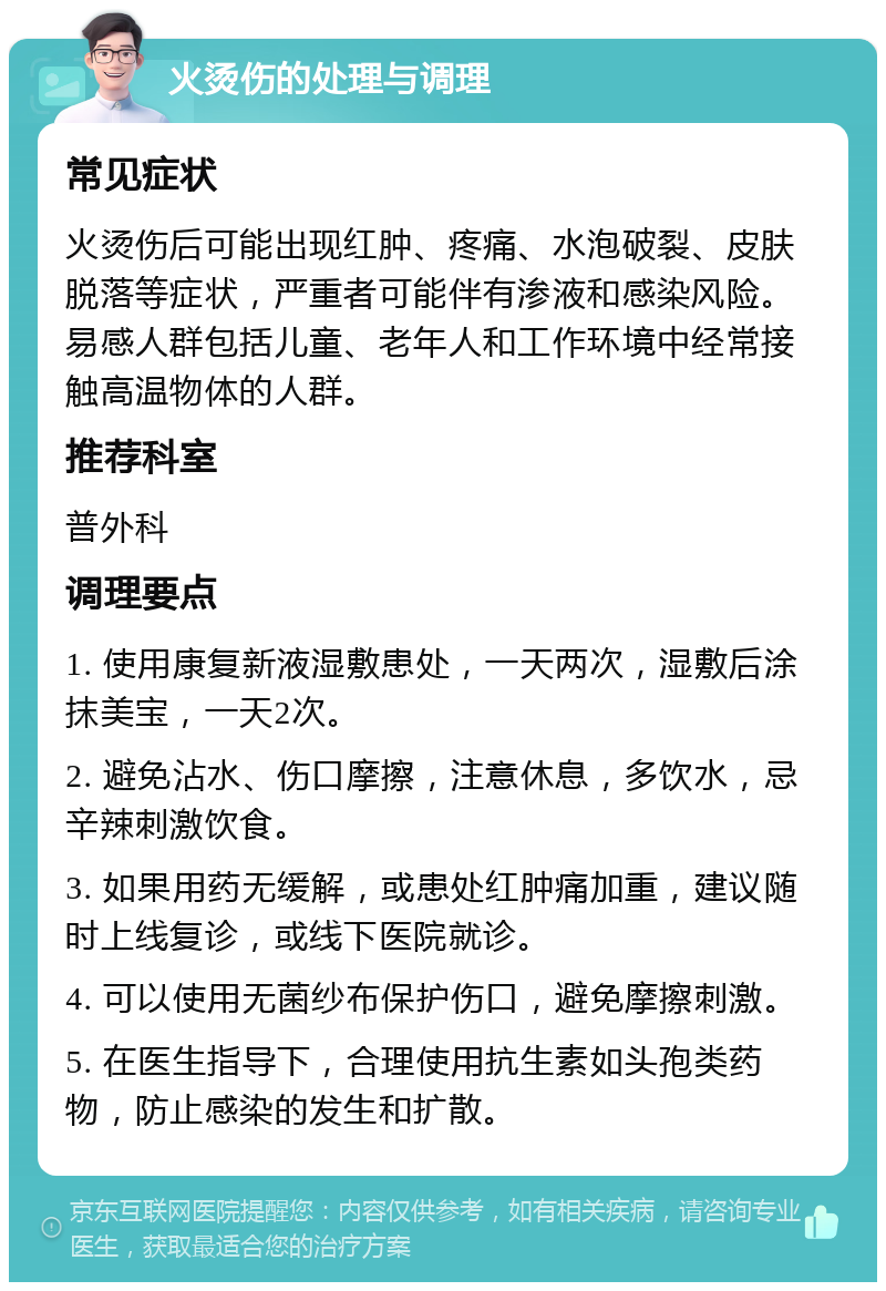 火烫伤的处理与调理 常见症状 火烫伤后可能出现红肿、疼痛、水泡破裂、皮肤脱落等症状，严重者可能伴有渗液和感染风险。易感人群包括儿童、老年人和工作环境中经常接触高温物体的人群。 推荐科室 普外科 调理要点 1. 使用康复新液湿敷患处，一天两次，湿敷后涂抹美宝，一天2次。 2. 避免沾水、伤口摩擦，注意休息，多饮水，忌辛辣刺激饮食。 3. 如果用药无缓解，或患处红肿痛加重，建议随时上线复诊，或线下医院就诊。 4. 可以使用无菌纱布保护伤口，避免摩擦刺激。 5. 在医生指导下，合理使用抗生素如头孢类药物，防止感染的发生和扩散。