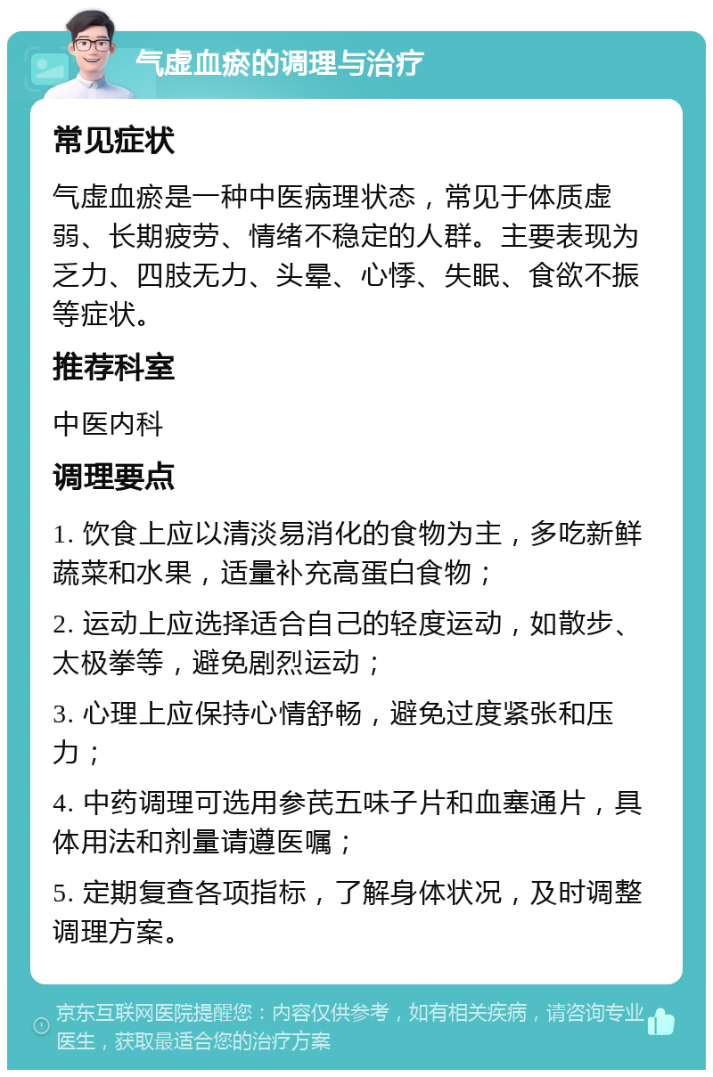 气虚血瘀的调理与治疗 常见症状 气虚血瘀是一种中医病理状态，常见于体质虚弱、长期疲劳、情绪不稳定的人群。主要表现为乏力、四肢无力、头晕、心悸、失眠、食欲不振等症状。 推荐科室 中医内科 调理要点 1. 饮食上应以清淡易消化的食物为主，多吃新鲜蔬菜和水果，适量补充高蛋白食物； 2. 运动上应选择适合自己的轻度运动，如散步、太极拳等，避免剧烈运动； 3. 心理上应保持心情舒畅，避免过度紧张和压力； 4. 中药调理可选用参芪五味子片和血塞通片，具体用法和剂量请遵医嘱； 5. 定期复查各项指标，了解身体状况，及时调整调理方案。