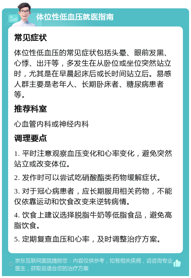 体位性低血压就医指南 常见症状 体位性低血压的常见症状包括头晕、眼前发黑、心悸、出汗等，多发生在从卧位或坐位突然站立时，尤其是在早晨起床后或长时间站立后。易感人群主要是老年人、长期卧床者、糖尿病患者等。 推荐科室 心血管内科或神经内科 调理要点 1. 平时注意观察血压变化和心率变化，避免突然站立或改变体位。 2. 发作时可以尝试吃硝酸酯类药物缓解症状。 3. 对于冠心病患者，应长期服用相关药物，不能仅依靠运动和饮食改变来逆转病情。 4. 饮食上建议选择脱脂牛奶等低脂食品，避免高脂饮食。 5. 定期复查血压和心率，及时调整治疗方案。