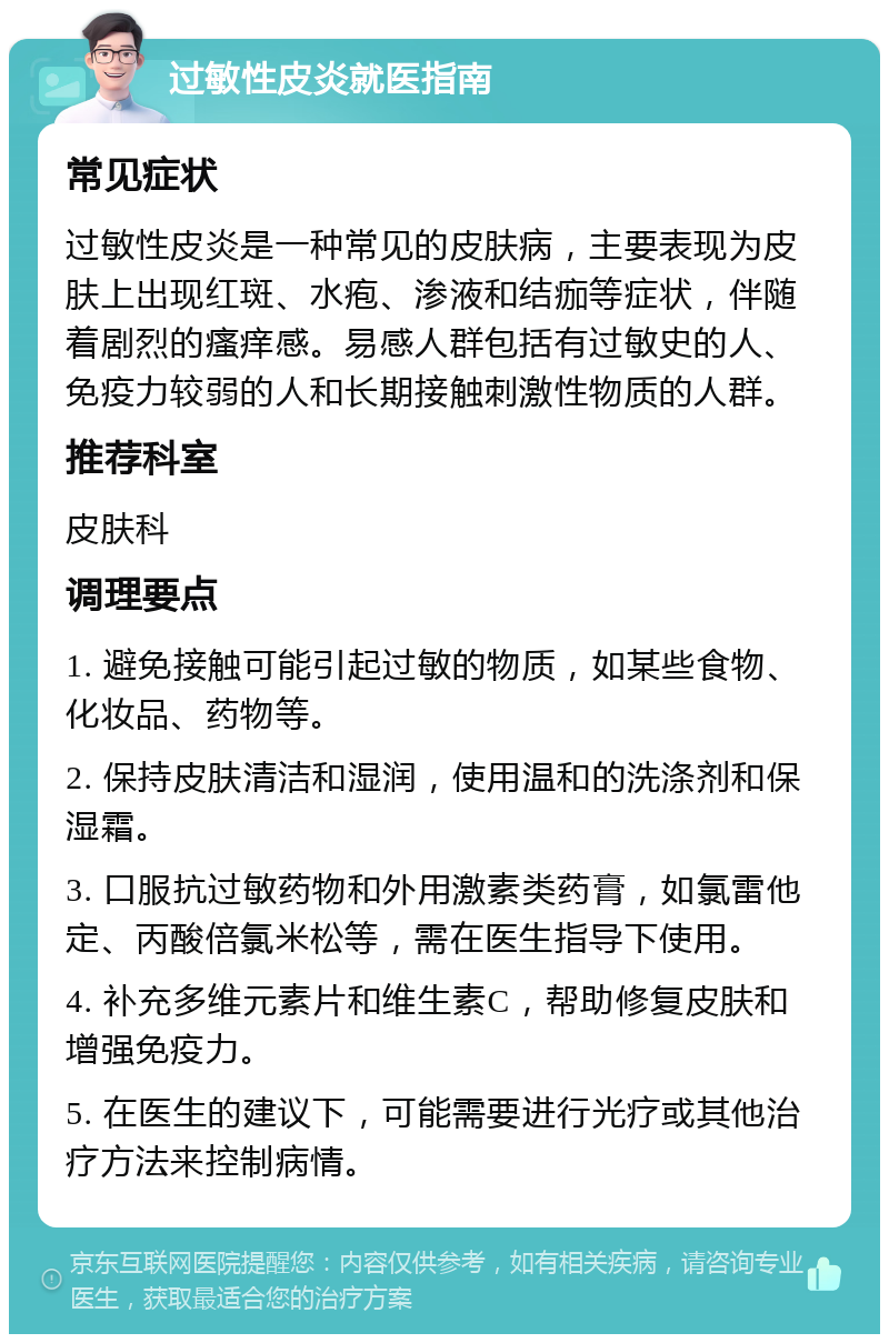 过敏性皮炎就医指南 常见症状 过敏性皮炎是一种常见的皮肤病，主要表现为皮肤上出现红斑、水疱、渗液和结痂等症状，伴随着剧烈的瘙痒感。易感人群包括有过敏史的人、免疫力较弱的人和长期接触刺激性物质的人群。 推荐科室 皮肤科 调理要点 1. 避免接触可能引起过敏的物质，如某些食物、化妆品、药物等。 2. 保持皮肤清洁和湿润，使用温和的洗涤剂和保湿霜。 3. 口服抗过敏药物和外用激素类药膏，如氯雷他定、丙酸倍氯米松等，需在医生指导下使用。 4. 补充多维元素片和维生素C，帮助修复皮肤和增强免疫力。 5. 在医生的建议下，可能需要进行光疗或其他治疗方法来控制病情。