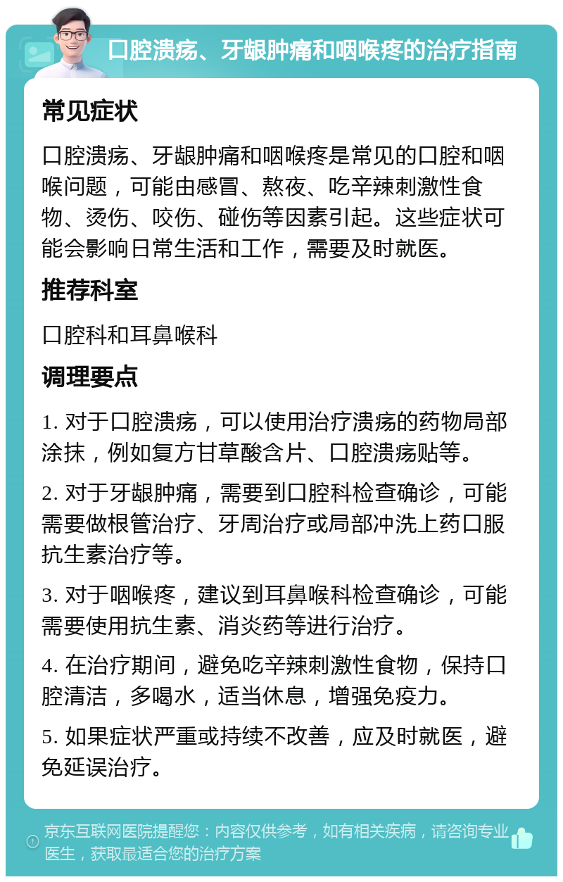 口腔溃疡、牙龈肿痛和咽喉疼的治疗指南 常见症状 口腔溃疡、牙龈肿痛和咽喉疼是常见的口腔和咽喉问题，可能由感冒、熬夜、吃辛辣刺激性食物、烫伤、咬伤、碰伤等因素引起。这些症状可能会影响日常生活和工作，需要及时就医。 推荐科室 口腔科和耳鼻喉科 调理要点 1. 对于口腔溃疡，可以使用治疗溃疡的药物局部涂抹，例如复方甘草酸含片、口腔溃疡贴等。 2. 对于牙龈肿痛，需要到口腔科检查确诊，可能需要做根管治疗、牙周治疗或局部冲洗上药口服抗生素治疗等。 3. 对于咽喉疼，建议到耳鼻喉科检查确诊，可能需要使用抗生素、消炎药等进行治疗。 4. 在治疗期间，避免吃辛辣刺激性食物，保持口腔清洁，多喝水，适当休息，增强免疫力。 5. 如果症状严重或持续不改善，应及时就医，避免延误治疗。