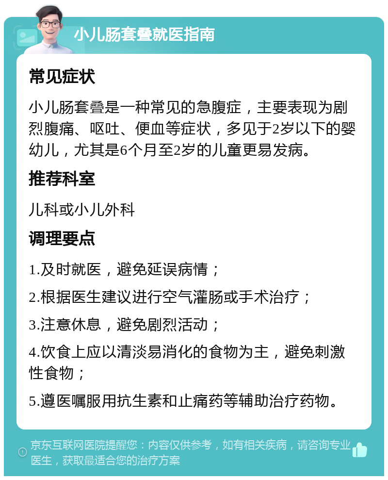 小儿肠套叠就医指南 常见症状 小儿肠套叠是一种常见的急腹症，主要表现为剧烈腹痛、呕吐、便血等症状，多见于2岁以下的婴幼儿，尤其是6个月至2岁的儿童更易发病。 推荐科室 儿科或小儿外科 调理要点 1.及时就医，避免延误病情； 2.根据医生建议进行空气灌肠或手术治疗； 3.注意休息，避免剧烈活动； 4.饮食上应以清淡易消化的食物为主，避免刺激性食物； 5.遵医嘱服用抗生素和止痛药等辅助治疗药物。