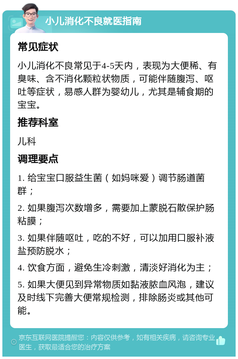 小儿消化不良就医指南 常见症状 小儿消化不良常见于4-5天内，表现为大便稀、有臭味、含不消化颗粒状物质，可能伴随腹泻、呕吐等症状，易感人群为婴幼儿，尤其是辅食期的宝宝。 推荐科室 儿科 调理要点 1. 给宝宝口服益生菌（如妈咪爱）调节肠道菌群； 2. 如果腹泻次数增多，需要加上蒙脱石散保护肠粘膜； 3. 如果伴随呕吐，吃的不好，可以加用口服补液盐预防脱水； 4. 饮食方面，避免生冷刺激，清淡好消化为主； 5. 如果大便见到异常物质如黏液脓血风泡，建议及时线下完善大便常规检测，排除肠炎或其他可能。