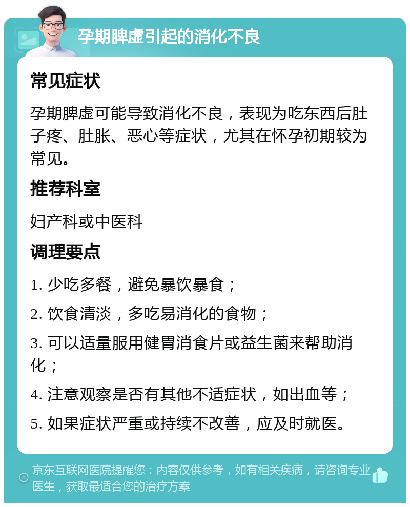 孕期脾虚引起的消化不良 常见症状 孕期脾虚可能导致消化不良，表现为吃东西后肚子疼、肚胀、恶心等症状，尤其在怀孕初期较为常见。 推荐科室 妇产科或中医科 调理要点 1. 少吃多餐，避免暴饮暴食； 2. 饮食清淡，多吃易消化的食物； 3. 可以适量服用健胃消食片或益生菌来帮助消化； 4. 注意观察是否有其他不适症状，如出血等； 5. 如果症状严重或持续不改善，应及时就医。