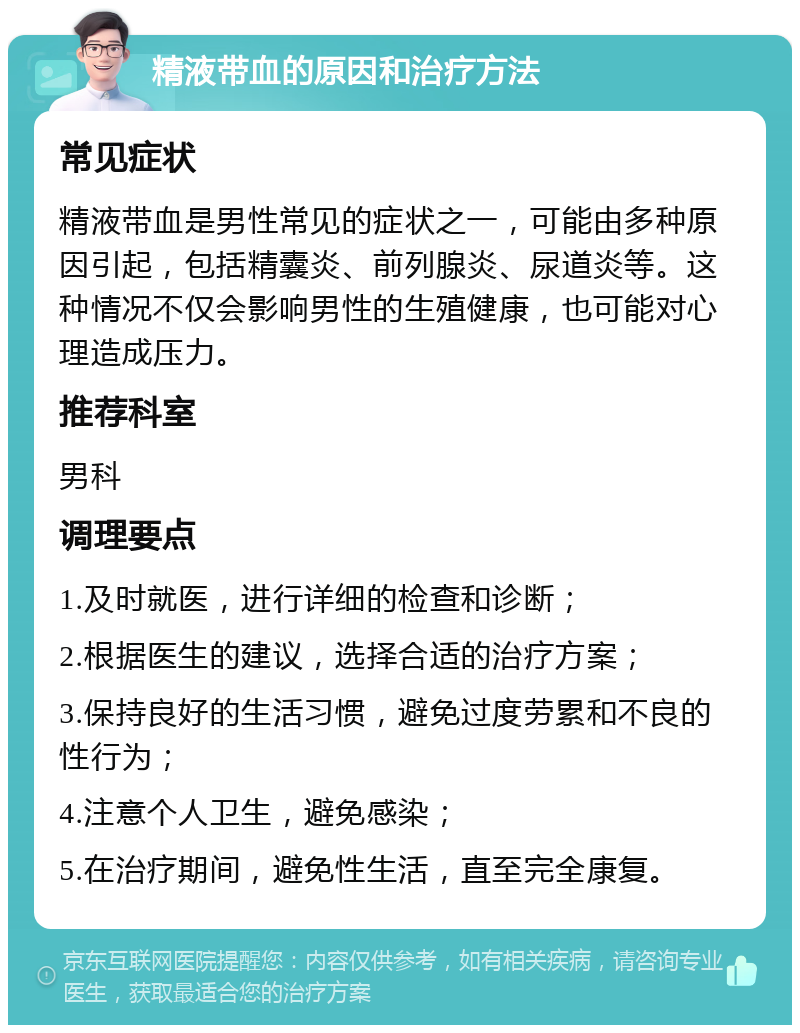 精液带血的原因和治疗方法 常见症状 精液带血是男性常见的症状之一，可能由多种原因引起，包括精囊炎、前列腺炎、尿道炎等。这种情况不仅会影响男性的生殖健康，也可能对心理造成压力。 推荐科室 男科 调理要点 1.及时就医，进行详细的检查和诊断； 2.根据医生的建议，选择合适的治疗方案； 3.保持良好的生活习惯，避免过度劳累和不良的性行为； 4.注意个人卫生，避免感染； 5.在治疗期间，避免性生活，直至完全康复。