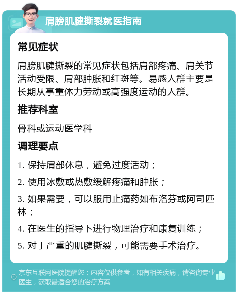 肩膀肌腱撕裂就医指南 常见症状 肩膀肌腱撕裂的常见症状包括肩部疼痛、肩关节活动受限、肩部肿胀和红斑等。易感人群主要是长期从事重体力劳动或高强度运动的人群。 推荐科室 骨科或运动医学科 调理要点 1. 保持肩部休息，避免过度活动； 2. 使用冰敷或热敷缓解疼痛和肿胀； 3. 如果需要，可以服用止痛药如布洛芬或阿司匹林； 4. 在医生的指导下进行物理治疗和康复训练； 5. 对于严重的肌腱撕裂，可能需要手术治疗。