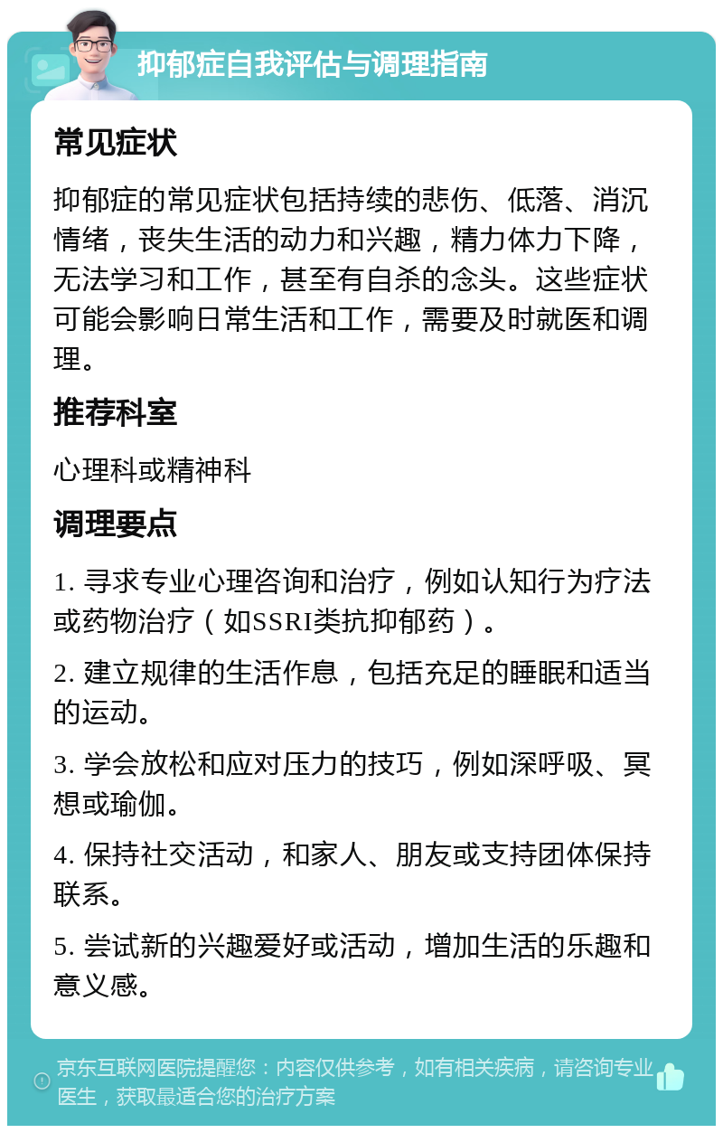 抑郁症自我评估与调理指南 常见症状 抑郁症的常见症状包括持续的悲伤、低落、消沉情绪，丧失生活的动力和兴趣，精力体力下降，无法学习和工作，甚至有自杀的念头。这些症状可能会影响日常生活和工作，需要及时就医和调理。 推荐科室 心理科或精神科 调理要点 1. 寻求专业心理咨询和治疗，例如认知行为疗法或药物治疗（如SSRI类抗抑郁药）。 2. 建立规律的生活作息，包括充足的睡眠和适当的运动。 3. 学会放松和应对压力的技巧，例如深呼吸、冥想或瑜伽。 4. 保持社交活动，和家人、朋友或支持团体保持联系。 5. 尝试新的兴趣爱好或活动，增加生活的乐趣和意义感。