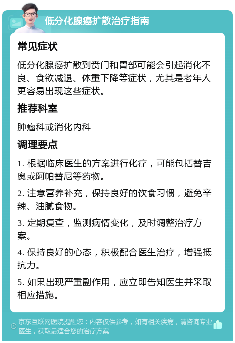 低分化腺癌扩散治疗指南 常见症状 低分化腺癌扩散到贲门和胃部可能会引起消化不良、食欲减退、体重下降等症状，尤其是老年人更容易出现这些症状。 推荐科室 肿瘤科或消化内科 调理要点 1. 根据临床医生的方案进行化疗，可能包括替吉奥或阿帕替尼等药物。 2. 注意营养补充，保持良好的饮食习惯，避免辛辣、油腻食物。 3. 定期复查，监测病情变化，及时调整治疗方案。 4. 保持良好的心态，积极配合医生治疗，增强抵抗力。 5. 如果出现严重副作用，应立即告知医生并采取相应措施。