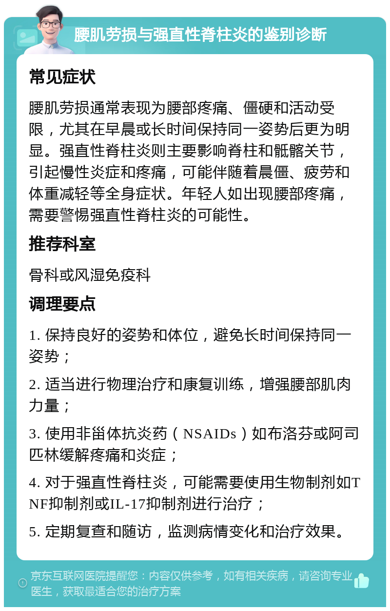 腰肌劳损与强直性脊柱炎的鉴别诊断 常见症状 腰肌劳损通常表现为腰部疼痛、僵硬和活动受限，尤其在早晨或长时间保持同一姿势后更为明显。强直性脊柱炎则主要影响脊柱和骶髂关节，引起慢性炎症和疼痛，可能伴随着晨僵、疲劳和体重减轻等全身症状。年轻人如出现腰部疼痛，需要警惕强直性脊柱炎的可能性。 推荐科室 骨科或风湿免疫科 调理要点 1. 保持良好的姿势和体位，避免长时间保持同一姿势； 2. 适当进行物理治疗和康复训练，增强腰部肌肉力量； 3. 使用非甾体抗炎药（NSAIDs）如布洛芬或阿司匹林缓解疼痛和炎症； 4. 对于强直性脊柱炎，可能需要使用生物制剂如TNF抑制剂或IL-17抑制剂进行治疗； 5. 定期复查和随访，监测病情变化和治疗效果。