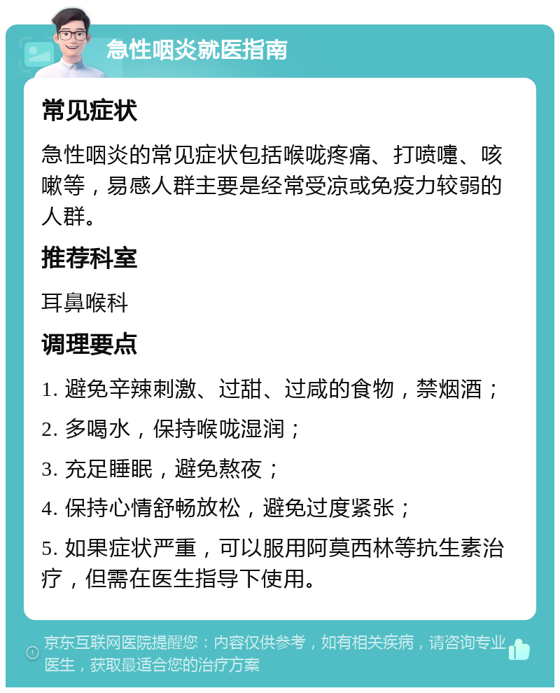 急性咽炎就医指南 常见症状 急性咽炎的常见症状包括喉咙疼痛、打喷嚏、咳嗽等，易感人群主要是经常受凉或免疫力较弱的人群。 推荐科室 耳鼻喉科 调理要点 1. 避免辛辣刺激、过甜、过咸的食物，禁烟酒； 2. 多喝水，保持喉咙湿润； 3. 充足睡眠，避免熬夜； 4. 保持心情舒畅放松，避免过度紧张； 5. 如果症状严重，可以服用阿莫西林等抗生素治疗，但需在医生指导下使用。