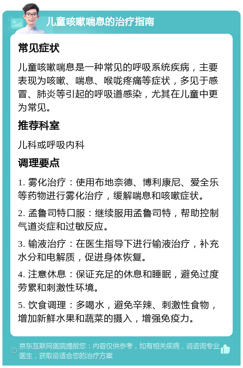 儿童咳嗽喘息的治疗指南 常见症状 儿童咳嗽喘息是一种常见的呼吸系统疾病，主要表现为咳嗽、喘息、喉咙疼痛等症状，多见于感冒、肺炎等引起的呼吸道感染，尤其在儿童中更为常见。 推荐科室 儿科或呼吸内科 调理要点 1. 雾化治疗：使用布地奈德、博利康尼、爱全乐等药物进行雾化治疗，缓解喘息和咳嗽症状。 2. 孟鲁司特口服：继续服用孟鲁司特，帮助控制气道炎症和过敏反应。 3. 输液治疗：在医生指导下进行输液治疗，补充水分和电解质，促进身体恢复。 4. 注意休息：保证充足的休息和睡眠，避免过度劳累和刺激性环境。 5. 饮食调理：多喝水，避免辛辣、刺激性食物，增加新鲜水果和蔬菜的摄入，增强免疫力。