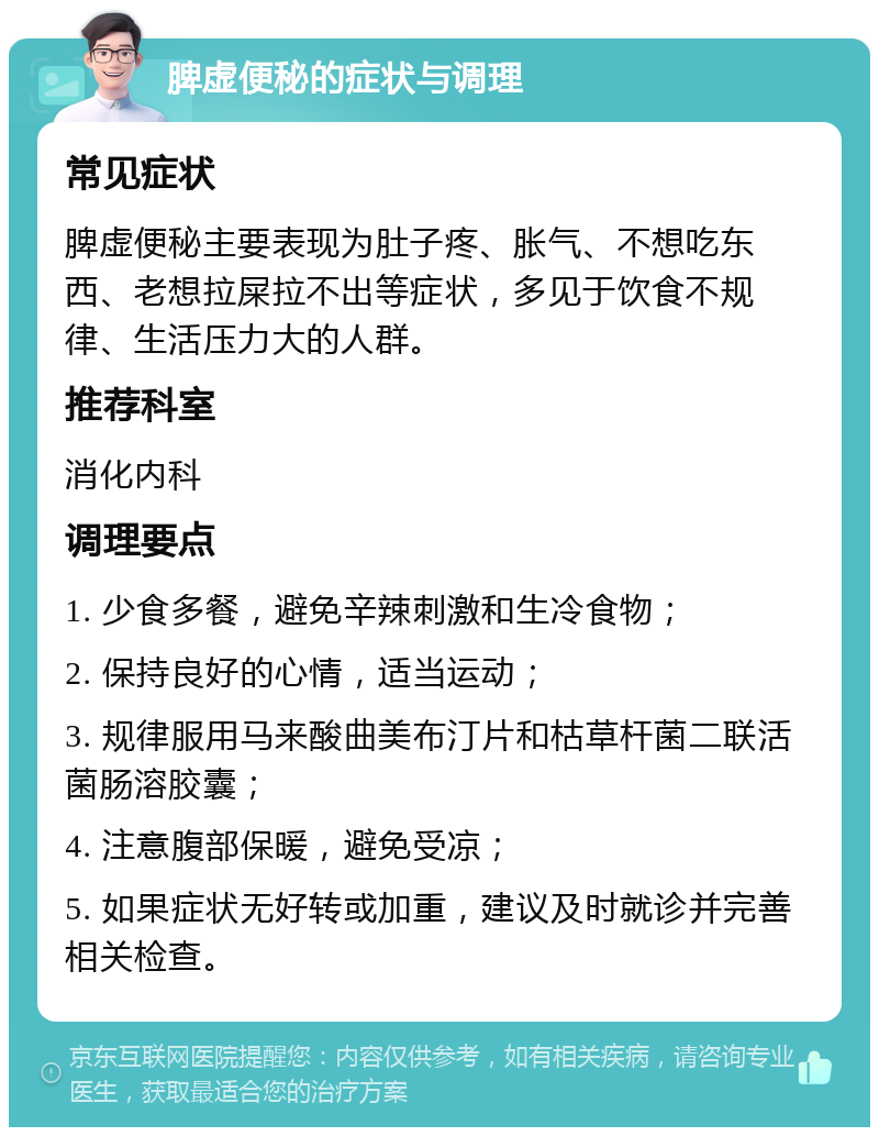 脾虚便秘的症状与调理 常见症状 脾虚便秘主要表现为肚子疼、胀气、不想吃东西、老想拉屎拉不出等症状，多见于饮食不规律、生活压力大的人群。 推荐科室 消化内科 调理要点 1. 少食多餐，避免辛辣刺激和生冷食物； 2. 保持良好的心情，适当运动； 3. 规律服用马来酸曲美布汀片和枯草杆菌二联活菌肠溶胶囊； 4. 注意腹部保暖，避免受凉； 5. 如果症状无好转或加重，建议及时就诊并完善相关检查。