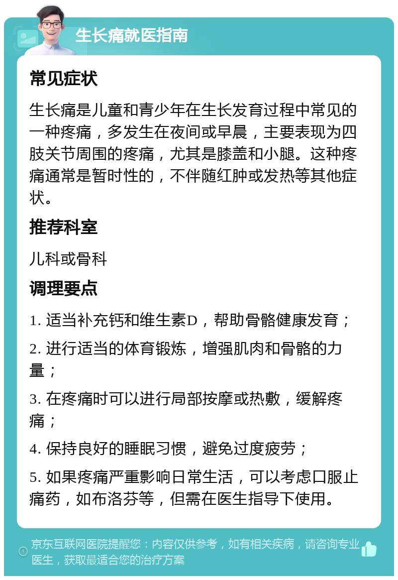 生长痛就医指南 常见症状 生长痛是儿童和青少年在生长发育过程中常见的一种疼痛，多发生在夜间或早晨，主要表现为四肢关节周围的疼痛，尤其是膝盖和小腿。这种疼痛通常是暂时性的，不伴随红肿或发热等其他症状。 推荐科室 儿科或骨科 调理要点 1. 适当补充钙和维生素D，帮助骨骼健康发育； 2. 进行适当的体育锻炼，增强肌肉和骨骼的力量； 3. 在疼痛时可以进行局部按摩或热敷，缓解疼痛； 4. 保持良好的睡眠习惯，避免过度疲劳； 5. 如果疼痛严重影响日常生活，可以考虑口服止痛药，如布洛芬等，但需在医生指导下使用。