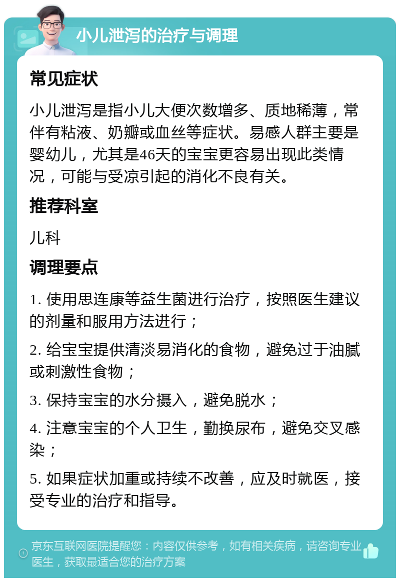 小儿泄泻的治疗与调理 常见症状 小儿泄泻是指小儿大便次数增多、质地稀薄，常伴有粘液、奶瓣或血丝等症状。易感人群主要是婴幼儿，尤其是46天的宝宝更容易出现此类情况，可能与受凉引起的消化不良有关。 推荐科室 儿科 调理要点 1. 使用思连康等益生菌进行治疗，按照医生建议的剂量和服用方法进行； 2. 给宝宝提供清淡易消化的食物，避免过于油腻或刺激性食物； 3. 保持宝宝的水分摄入，避免脱水； 4. 注意宝宝的个人卫生，勤换尿布，避免交叉感染； 5. 如果症状加重或持续不改善，应及时就医，接受专业的治疗和指导。