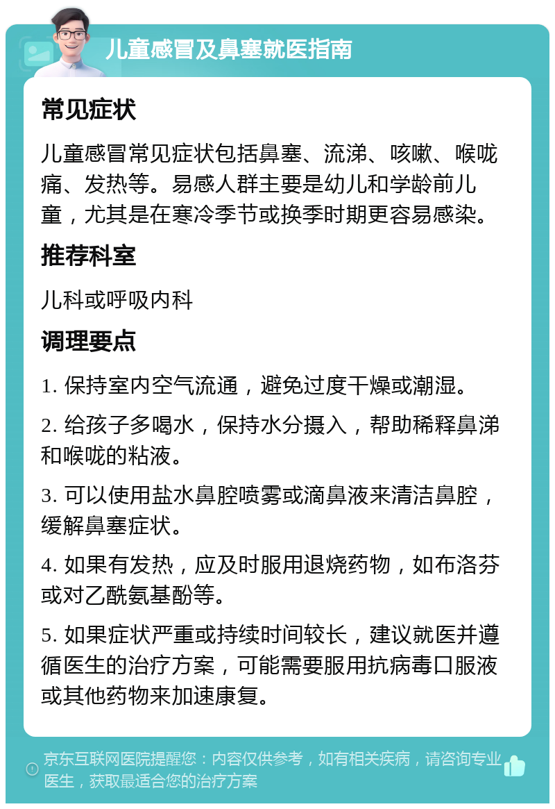 儿童感冒及鼻塞就医指南 常见症状 儿童感冒常见症状包括鼻塞、流涕、咳嗽、喉咙痛、发热等。易感人群主要是幼儿和学龄前儿童，尤其是在寒冷季节或换季时期更容易感染。 推荐科室 儿科或呼吸内科 调理要点 1. 保持室内空气流通，避免过度干燥或潮湿。 2. 给孩子多喝水，保持水分摄入，帮助稀释鼻涕和喉咙的粘液。 3. 可以使用盐水鼻腔喷雾或滴鼻液来清洁鼻腔，缓解鼻塞症状。 4. 如果有发热，应及时服用退烧药物，如布洛芬或对乙酰氨基酚等。 5. 如果症状严重或持续时间较长，建议就医并遵循医生的治疗方案，可能需要服用抗病毒口服液或其他药物来加速康复。