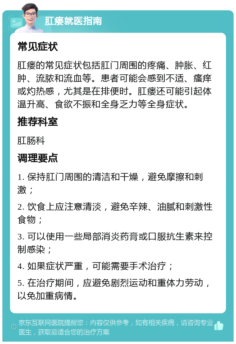 肛瘘就医指南 常见症状 肛瘘的常见症状包括肛门周围的疼痛、肿胀、红肿、流脓和流血等。患者可能会感到不适、瘙痒或灼热感，尤其是在排便时。肛瘘还可能引起体温升高、食欲不振和全身乏力等全身症状。 推荐科室 肛肠科 调理要点 1. 保持肛门周围的清洁和干燥，避免摩擦和刺激； 2. 饮食上应注意清淡，避免辛辣、油腻和刺激性食物； 3. 可以使用一些局部消炎药膏或口服抗生素来控制感染； 4. 如果症状严重，可能需要手术治疗； 5. 在治疗期间，应避免剧烈运动和重体力劳动，以免加重病情。