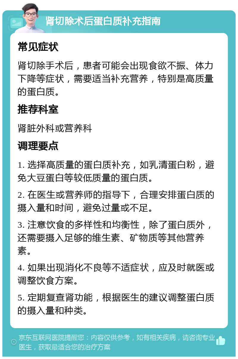 肾切除术后蛋白质补充指南 常见症状 肾切除手术后，患者可能会出现食欲不振、体力下降等症状，需要适当补充营养，特别是高质量的蛋白质。 推荐科室 肾脏外科或营养科 调理要点 1. 选择高质量的蛋白质补充，如乳清蛋白粉，避免大豆蛋白等较低质量的蛋白质。 2. 在医生或营养师的指导下，合理安排蛋白质的摄入量和时间，避免过量或不足。 3. 注意饮食的多样性和均衡性，除了蛋白质外，还需要摄入足够的维生素、矿物质等其他营养素。 4. 如果出现消化不良等不适症状，应及时就医或调整饮食方案。 5. 定期复查肾功能，根据医生的建议调整蛋白质的摄入量和种类。