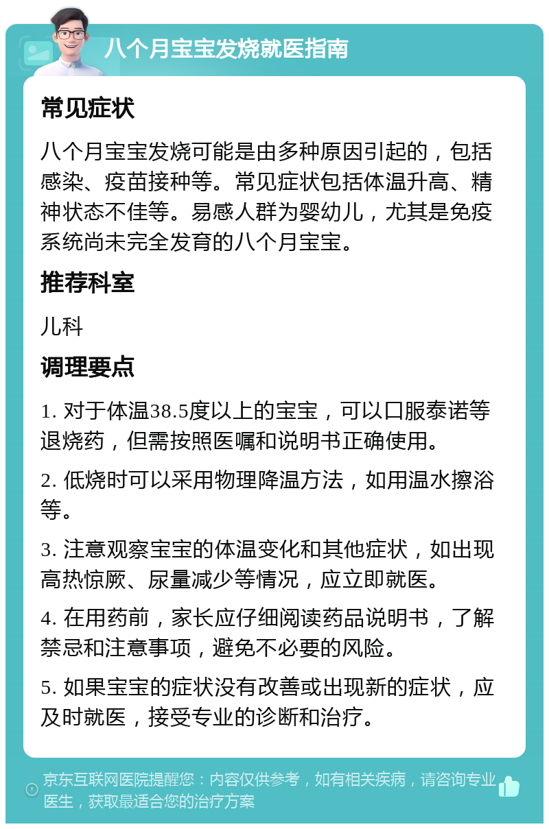 八个月宝宝发烧就医指南 常见症状 八个月宝宝发烧可能是由多种原因引起的，包括感染、疫苗接种等。常见症状包括体温升高、精神状态不佳等。易感人群为婴幼儿，尤其是免疫系统尚未完全发育的八个月宝宝。 推荐科室 儿科 调理要点 1. 对于体温38.5度以上的宝宝，可以口服泰诺等退烧药，但需按照医嘱和说明书正确使用。 2. 低烧时可以采用物理降温方法，如用温水擦浴等。 3. 注意观察宝宝的体温变化和其他症状，如出现高热惊厥、尿量减少等情况，应立即就医。 4. 在用药前，家长应仔细阅读药品说明书，了解禁忌和注意事项，避免不必要的风险。 5. 如果宝宝的症状没有改善或出现新的症状，应及时就医，接受专业的诊断和治疗。