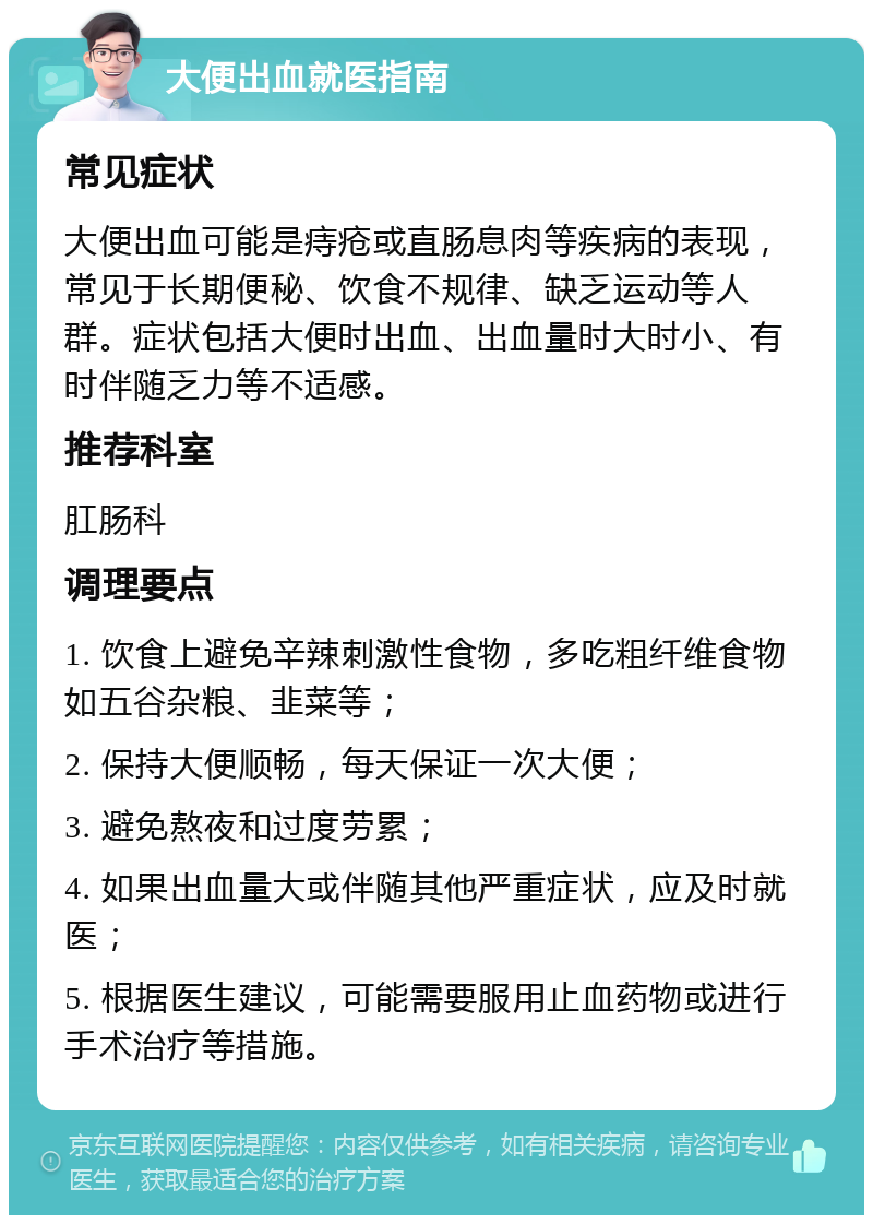 大便出血就医指南 常见症状 大便出血可能是痔疮或直肠息肉等疾病的表现，常见于长期便秘、饮食不规律、缺乏运动等人群。症状包括大便时出血、出血量时大时小、有时伴随乏力等不适感。 推荐科室 肛肠科 调理要点 1. 饮食上避免辛辣刺激性食物，多吃粗纤维食物如五谷杂粮、韭菜等； 2. 保持大便顺畅，每天保证一次大便； 3. 避免熬夜和过度劳累； 4. 如果出血量大或伴随其他严重症状，应及时就医； 5. 根据医生建议，可能需要服用止血药物或进行手术治疗等措施。