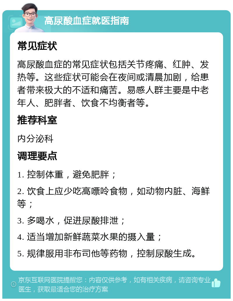 高尿酸血症就医指南 常见症状 高尿酸血症的常见症状包括关节疼痛、红肿、发热等。这些症状可能会在夜间或清晨加剧，给患者带来极大的不适和痛苦。易感人群主要是中老年人、肥胖者、饮食不均衡者等。 推荐科室 内分泌科 调理要点 1. 控制体重，避免肥胖； 2. 饮食上应少吃高嘌呤食物，如动物内脏、海鲜等； 3. 多喝水，促进尿酸排泄； 4. 适当增加新鲜蔬菜水果的摄入量； 5. 规律服用非布司他等药物，控制尿酸生成。