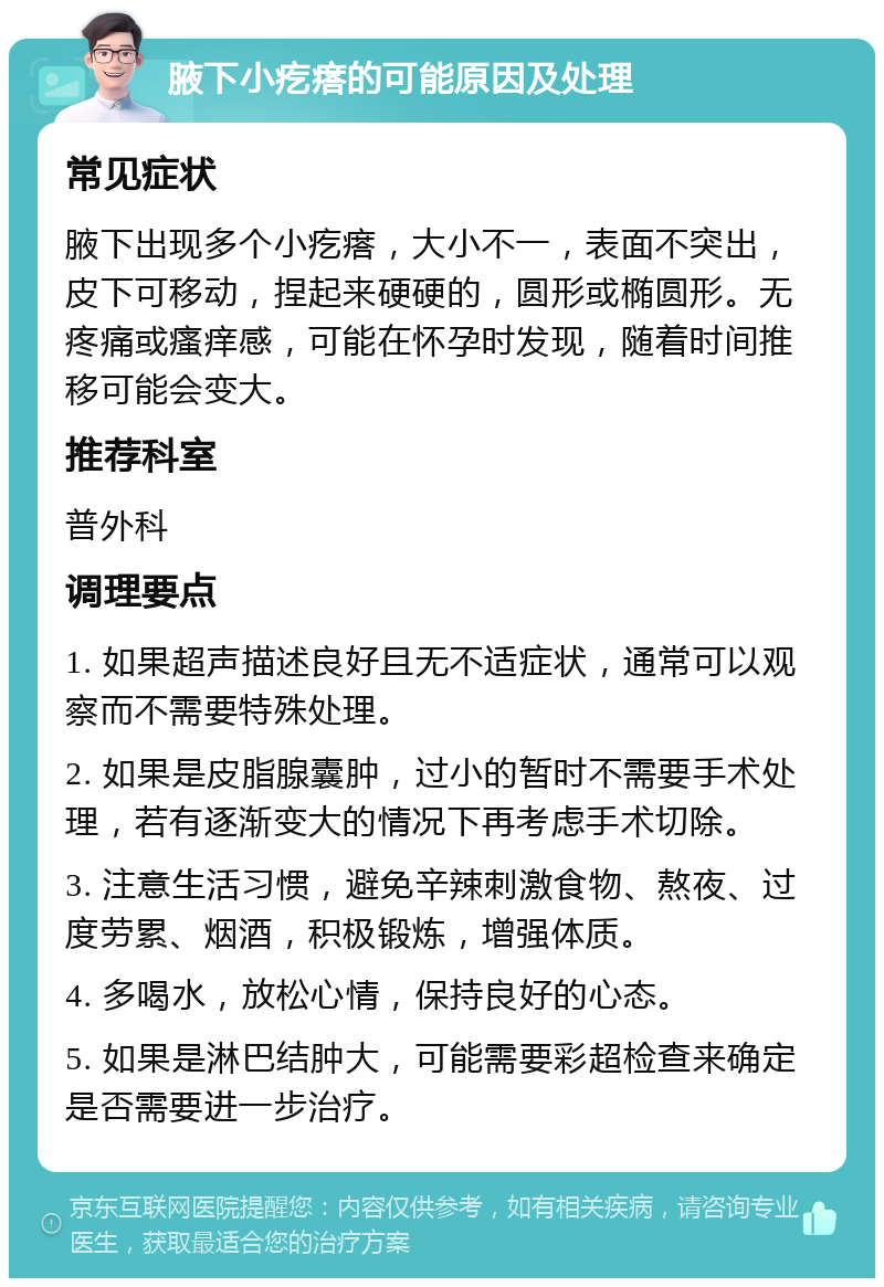 腋下小疙瘩的可能原因及处理 常见症状 腋下出现多个小疙瘩，大小不一，表面不突出，皮下可移动，捏起来硬硬的，圆形或椭圆形。无疼痛或瘙痒感，可能在怀孕时发现，随着时间推移可能会变大。 推荐科室 普外科 调理要点 1. 如果超声描述良好且无不适症状，通常可以观察而不需要特殊处理。 2. 如果是皮脂腺囊肿，过小的暂时不需要手术处理，若有逐渐变大的情况下再考虑手术切除。 3. 注意生活习惯，避免辛辣刺激食物、熬夜、过度劳累、烟酒，积极锻炼，增强体质。 4. 多喝水，放松心情，保持良好的心态。 5. 如果是淋巴结肿大，可能需要彩超检查来确定是否需要进一步治疗。